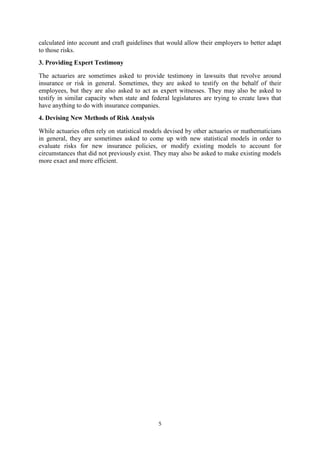 5
calculated into account and craft guidelines that would allow their employers to better adapt
to those risks.
3. Providing Expert Testimony
The actuaries are sometimes asked to provide testimony in lawsuits that revolve around
insurance or risk in general. Sometimes, they are asked to testify on the behalf of their
employees, but they are also asked to act as expert witnesses. They may also be asked to
testify in similar capacity when state and federal legislatures are trying to create laws that
have anything to do with insurance companies.
4. Devising New Methods of Risk Analysis
While actuaries often rely on statistical models devised by other actuaries or mathematicians
in general, they are sometimes asked to come up with new statistical models in order to
evaluate risks for new insurance policies, or modify existing models to account for
circumstances that did not previously exist. They may also be asked to make existing models
more exact and more efficient.
 