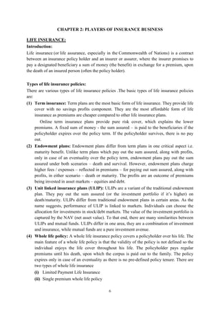 6
CHAPTER 2: PLAYERS OF INSURANCE BUSINESS
LIFE INSURANCE:
Introduction:
Life insurance (or life assurance, especially in the Commonwealth of Nations) is a contract
between an insurance policy holder and an insurer or assurer, where the insurer promises to
pay a designated beneficiary a sum of money (the benefit) in exchange for a premium, upon
the death of an insured person (often the policy holder).
Types of life insurance policies:
There are various types of life insurance policies .The basic types of life insurance policies
are:
(1) Term insurance: Term plans are the most basic form of life insurance. They provide life
cover with no savings profits component. They are the most affordable form of life
insurance as premiums are cheaper compared to other life insurance plans.
Online term insurance plans provide pure risk cover, which explains the lower
premiums. A fixed sum of money - the sum assured – is paid to the beneficiaries if the
policyholder expires over the policy term. If the policyholder survives, there is no pay
out.
(2) Endowment plans: Endowment plans differ from term plans in one critical aspect i.e.
maturity benefit. Unlike term plans which pay out the sum assured, along with profits,
only in case of an eventuality over the policy term, endowment plans pay out the sum
assured under both scenarios – death and survival. However, endowment plans charge
higher fees / expenses – reflected in premiums – for paying out sum assured, along with
profits, in either scenario – death or maturity. The profits are an outcome of premiums
being invested in asset markets – equities and debt.
(3) Unit linked insurance plans (ULIP): ULIPs are a variant of the traditional endowment
plan. They pay out the sum assured (or the investment portfolio if it‘s higher) on
death/maturity. ULIPs differ from traditional endowment plans in certain areas. As the
name suggests, performance of ULIP is linked to markets. Individuals can choose the
allocation for investments in stock/debt markets. The value of the investment portfolio is
captured by the NAV (net asset value). To that end, there are many similarities between
ULIPs and mutual funds. ULIPs differ in one area, they are a combination of investment
and insurance, while mutual funds are a pure investment avenue.
(4) Whole life policy: A whole life insurance policy covers a policyholder over his life. The
main feature of a whole life policy is that the validity of the policy is not defined so the
individual enjoys the life cover throughout his life. The policyholder pays regular
premiums until his death, upon which the corpus is paid out to the family. The policy
expires only in case of an eventuality as there is no pre-defined policy tenure. There are
two types of whole life insurance
(i) Limited Payment Life Insurance
(ii) Single premium whole life policy
 