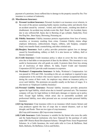 8
payment of a premium, losses suffered due to damage to the property caused by fire. Fire
insurance is a contract of indemnity.
(5) Miscellaneous Insurance:
(i) Personal Accident Insurance: Personal Accident is an insurance cover wherein, in
the event of the person sustaining bodily injuries resulting solely and directly from
an accident caused by external , violent, and visible means , resulting into death or
disablement. An accident may include events like: Rail / Road / Air Accident, Injury
due to any collision/fall, Injury due to Bursting of gas cylinder, Snake-bite, Frost
bite/Dog bite , Burn Injury, Drowning, Poisoning etc.
(ii) Fidelity Insurance: Fidelity insurance protects organizations from loss of money,
securities, or inventory resulting from crime. Common Fidelity claims allege
employee dishonesty, embezzlement, forgery, robbery, safe burglary, computer
fraud, wire transfer fraud, counterfeiting, and other criminal acts.
(iii) Burglary Insurance: Such a policy provides protection against loss or damage
caused by housebreaking, robbery or theft. It is also known as ‗robbery, theft or
larceny insurance‘.
(iv) Credit Insurance: Credit insurance policy is taken to cover the loss which may
arise due to bad debts or non-payment of dues by the debtors. This insurance is very
useful to businessmen who sell goods on credit. It protects them from loss arising
out of insolvency of their debtors. In India, Export Credit and Guarantee
Corporation (ECGC) provide credit insurance to exporters.
(v) Workmen’s Compensation Insurance: In India, Workmen‘s Compensation Act
was passed in 1934 and 1946. According to this act, an employer is required to pay
compensation to his workers who receive injuries or contract occupational diseases
during the course of their work. An employer may obtain an insurance policy to
cover such liability. The premiums are payable usually on the basis of wages. It is
also known as ‗Employers Liability Insurance‘.
(vi) Personal Liability Insurance: Personal liability insurance provides protection
against the legal liability, which arises due to insured‘s personal acts. The insurance
company will pay for legal defence to third party damages or injuries up to policy
limit. Except legal liability, which arises due to automobile accidents and
professional liability, most other personal acts are covered under personal liability
insurance.
(vii)Crop Insurance: Crop insurance refers to an insurance which insures farmers and
crop producers against the loss of crops due to natural disasters, such as hail
drought, and floods. There are two types of crop insurance:
(1) Crop-yield insurance. (2) Crop-revenue insurance.
(viii) Cattle Insurance: Cattle Insurance is suitable for the farmer who owns the cattle
and the banks/financial institutions who have financed for the purchase of cattle
under IDP/ District Rural Development Scheme / Drought Prone Areas Programmed
Schemes. In a Cattle Insurance, the word cattle refer to Cows & Buffaloes, Stud
Bulls, Bullocks, He Buffaloes, Calves and Heifers.
 