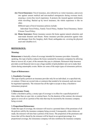 9
(ix) Travel Insurance: Travel insurance, also referred to as visitor insurance, and covers
one against unseen medical and non-medical emergencies during overseas travel,
ensuring a worry-free travel experience. It protects the insured against misfortunes
while travelling. Backed up by travel insurance, the whole experience is like no
other.
Different types of travel insurance policies include:
Individual Travel Policy, Family Travel Policy, Student Travel Insurance, Senior
Citizens Travel Policy.
(x) Home Insurance: Home insurance secures the home against natural calamities and
man-made disasters and threats. Home insurance provides protection against risks
and damages from fire, burglary, theft, flood, earthquakes etc. covering the physical
asset and valuables in it.
REINSURANCE:
Meaning:
Reinsurance is basically a form of coverage intended for insurance providers. Generally
speaking, this type of policy reduces the losses sustained by insurance companies by allowing
them to recover all, or part, of the amounts they pay to claimants. Reinsurers help insurance
providers avoid financial ruin in case a huge number of policyholders turn out to make their
claims during catastrophic events. Below are some of the major types of reinsurance policies.
Types of Reinsurance:
1. Facultative Coverage
This type of policy protects an insurance provider only for an individual, or a specified risk,
or contract. If there are several risks or contracts that needed to be reinsured, each one must
be negotiated separately. The reinsurer has all the right to accept or deny a facultative
reinsurance proposal.
2. Reinsurance Treaty
Unlike a facultative policy, a treaty type of coverage is in effect for a specified period of
time, rather than on a per risk, or contract basis. For the duration of the contract, the reinsurer
agrees to cover all or a portion of the risks that may be incurred by the insurance company
being covered.
3. Proportional Reinsurance
Under this type of coverage, the reinsurer will receive a prorated share of the premiums of all
the policies sold by the insurance company being covered. Consequently, when claims are
made, the reinsurer will also bear a portion of the losses. The proportion of the premiums and
losses that will be shared by the reinsurer will be based on an agreed percentage. In a
proportional coverage, the reinsurance company will also reimburse the insurance company
 