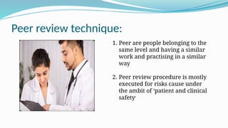 Peer review technique:
1. Peer are people belonging to the
same level and having a similar
work and practising in a similar
way
2. Peer review procedure is mostly
executed for risks cause under
the ambit of ‘patient and clinical
safety’
 