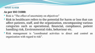 WHAT IS RISK
As per ISO 31000:
 Risk is "The effect of uncertainty on objectives"
 Risk in healthcare refers to the potential for harm or loss that can
affect patients, staff, and the organization, encompassing various
categories such as operational, financial, compliance, patient
handling risk, Environmental risks, behaviour etc.
 Risk management is "coordinated activities to direct and control an
organization with regard to risk".
 