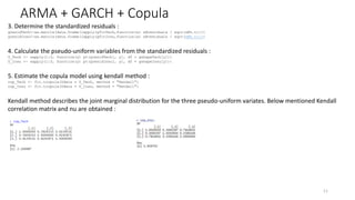 ARMA + GARCH + Copula
11
3. Determine the standardized residuals :
gresidTech<-as.matrix(data.frame(lapply(gfitTech,function(x) x@residuals / sqrt(x@h.t))))
gresidInsu<-as.matrix(data.frame(lapply(gfitInsu,function(x) x@residuals / sqrt(x@h.t))))
4. Calculate the pseudo-uniform variables from the standardized residuals :
U_Tech <- sapply(1:3, function(y) pt(gresidTech[, y], df = gshapeTech[y]))
U_Insu <- sapply(1:3, function(y) pt(gresidInsu[, y], df = gshapeInsu[y]))
5. Estimate the copula model using kendall method :
cop_Tech <- fit.tcopula(Udata = U_Tech, method = "Kendall")
cop_Insu <- fit.tcopula(Udata = U_Insu, method = "Kendall")
Kendall method describes the joint marginal distribution for the three pseudo-uniform variates. Below mentioned Kendall
correlation matrix and nu are obtained :
 