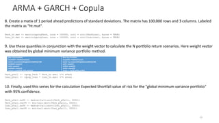 ARMA + GARCH + Copula
13
8. Create a matix of 1 period ahead predictions of standard deviations. The matrix has 100,000 rows and 3 columns. Labeled
the matrix as "ht.mat".
Tech_ht.mat <- matrix(gprogTech, nrow = 100000, ncol = ncol(TechLoss), byrow = TRUE)
Insu_ht.mat <- matrix(gprogInsu, nrow = 100000, ncol = ncol(Insuloss), byrow = TRUE)
9. Use these quantiles in conjunction with the weight vector to calculate the N portfolio return scenarios. Here weight vector
was obtained by global minimum variance portfolio method.
Tech_pfall <- (qcop_Tech * Tech_ht.mat) %*% wTech
Insu_pfall <- (qcop_Insu * Insu_ht.mat) %*% wInsu
10. Finally, used this series for the calculation Expected Shortfall value of risk for the "global minimum variance portfolio"
with 95% confidence.
Tech_pfall.es95 <- median(tail(sort(Tech_pfall), 5000))
Tech_pfall.var95 <- min(tail(sort(Tech_pfall), 5000))
Insu_pfall.es95 <- median(tail(sort(Insu_pfall), 5000))
Insu_pfall.var95 <- min(tail(sort(Insu_pfall), 5000))
#For Tech Portfolio
TechGMV<-PGMV(Techcov)
www<-as.numeric(Weights(TechGMV))/100
wAMZN<-www[1]
wFB<-www[2]
wGOOG<-www[3]
wTech<-c(wAMZN,wFB,wGOOG)
#For Insu Portfolio
InsuGMV<-PGMV(Insucov)
www<-as.numeric(Weights(InsuGMV))/100
wCB<-www[1]
wPRU<-www[2]
wTRV<-www[3]
wInsu <- c(wCB,wPRU,wTRV)
 