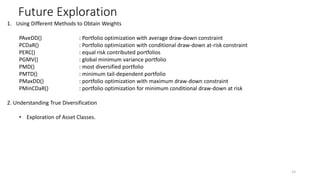 Future Exploration
15
1. Using Different Methods to Obtain Weights
PAveDD() : Portfolio optimization with average draw-down constraint
PCDaR() : Portfolio optimization with conditional draw-down at-risk constraint
PERC() : equal risk contributed portfolios
PGMV() : global minimum variance portfolio
PMD() : most diversified portfolio
PMTD() : minimum tail-dependent portfolio
PMaxDD() : portfolio optimization with maximum draw-down constraint
PMinCDaR() : portfolio optimization for minimum conditional draw-down at risk
2. Understanding True Diversification
? Exploration of Asset Classes.
 