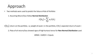 Approach
5
? Two methods were used to predict the Value at Risk of Portfolio
1. Assuming Return/loss Follow Normal Distribution
? ? ? =
?
?? ?[??]
? ? ? :return on the portfolio, ??:weight of asset ? in the portfolio, ? ?? :expected return of asset ?
2. Plots of all returns/loss showed signs of high kurtosis hence for Non-Normal Distribution used
ARMA + GARCH + Copula
 