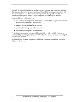 Similarly the price obtained for the product can vary from one year to the next. Markets
fluctuate according to the forces of supply and demand. Farm managers must allow and
plan for poor prices. And at the same time, they must be strategically placed to take
advantage of good prices. This is a major component of risk facing the business.
In this module you will learn how to:
    •   use financial reports (income statement and balance sheet) and production records
        to help identify sources of business risk
    •   measure the probability of adverse events
    •   calculate the consequence of business risk
    •   calculate the consequence of financial risk
To facilitate learning about business and financial risk we will use K&L Farms as an
example of. By examining this case, you will see how to identify, calculate, and interpret
your own risk situation.
It is by analyzing the underlying causes and impact of risk that strategies to cope with
risk can be developed.




4                  Managing in Uncertainty – Identifying Risk Sources
 