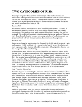 TWO CATEGORIES OF RISK
Two major categories of risk confront farm managers. They are business risk and
financial risk. Managers make projections of income and then, when the year is tallied up
discover that their projections were off. Earnings were less than what was expected
because yields were down and so were prices. This disparity between what is expected
and what is actually realized is due to risk.
Business Risk
Business risk refers to the variability of profit from one year to the next. Of course, a
well-managed business will hit the target more closely and more often than a poorly
managed one. Nevertheless, actual performance will usually deviate from that which is
expected. This module will treat these conditions under the general heading of ‘business
risk’. Regardless of where the business is operating or its line of production, prices and
production levels will vary from expectations. Business risk is always present.
Financial Risk
Business risk, however, is compounded by financial risk. In this case, if an adverse event,
such as a poor yield is combined with a poor price, the heavily levered farm business is
more highly exposed to financial risk and in a much more difficult position than one who
has managed that risk more effectively.
To illustrate the point, consider the situation confronting two businesses. One is owned
free and clear. The other operates with the aid of borrowed money. Otherwise they are in
the same line of production, are of the same size and have equally competent managers.
They also have the same variability in earnings. The variability in earnings, however, will
have a magnified effect on the indebted operation. Lowered earnings means lowered
returns to the owner of the business without debt. The indebted business suffers even
lower returns in the same business condition because of the payment obligation on the
debt. The variability in earnings arises due to business risk. The business risk becomes
magnified into financial risk as the business operates with an increased debt load.
Asset Financing Alternatives
To set the stage for understanding the distinction between business risk and financial risk
we must first look at financing alternatives. Business assets can be financed in one of two
ways; either through equity investment or through borrowing. Public companies might
issue common shares or they may float bonds. Common shares are a form of equity
financing. Shareholders (share owners) are owners of the business and directly share in
the success (or failure) of the operation. Bonds, however, are paid back at a future date
regardless of the operating success of the business baring of course bankruptcy or default.
Bondholders (bond owners) have made a loan to the operation. Bonds are a form of debt
financing.
Farms are generally not of the size to attract equity capital from outside investors;
consequently the owners provide the equity with additional capital requirements made up
through borrowing. Equity in the farm accumulates when profits are retained in the




                   Managing in Uncertainty – Identifying Risk Sources                        5
 