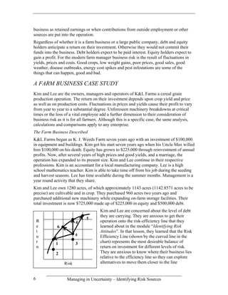 business as retained earnings or when contributions from outside employment or other
sources are put into the operation.
Regardless of whether it is a farm business or a large public company, debt and equity
holders anticipate a return on their investment. Otherwise they would not commit their
funds into the business. Debt holders expect to be paid interest. Equity holders expect to
gain a profit. For the modern farm manager business risk is the result of fluctuations in
yields, prices and costs. Good crops, low weight gains, poor prices, good sales, good
weather, disease outbreaks, energy cost spikes and pest infestations are some of the
things that can happen, good and bad.

A FARM BUSINESS CASE STUDY
Kim and Lee are the owners, managers and operators of K&L Farms a cereal grain
production operation. The return on their investment depends upon crop yield and price
as well as on production costs. Fluctuations in prices and yields cause their profit to vary
from year to year to a substantial degree. Unforeseen machinery breakdowns at critical
times or the loss of a vital employee add a further dimension to their consideration of
business risk as it is for all farmers. Although this is a specific case, the same analysis,
calculations and comparisons apply to any enterprise.
The Farm Business Described
K&L Farms began as K. J. Weeds Farm seven years ago with an investment of $100,000
in equipment and buildings. Kim got his start seven years ago when his Uncle Max willed
him $100,000 on his death. Equity has grown to $225,000 through reinvestment of annual
profits. Now, after several years of high prices and good yields, and a marriage, the
operation has expanded to its present size. Kim and Lee continue in their respective
professions. Kim is an accountant for a local manufacturing company. Lee is a high
school mathematics teacher. Kim is able to take time off from his job during the seeding
and harvest seasons. Lee has time available during the summer months. Management is a
year round activity that they share.
Kim and Lee own 1280 acres, of which approximately 1143 acres (1142.8571 acres to be
precise) are cultivable and in crop. They purchased 960 acres two years ago and
purchased additional new machinery while expanding on-farm storage facilities. Their
total investment is now $725,000 made up of $225,000 in equity and $500,000 debt.
                                      Kim and Lee are concerned about the level of debt
                                      they are carrying. They are anxious to get their
                              5
    R                   4             operation onto the risk-efficiency line that they
    e        6                        learned about in the module “Identifying Risk
    t                                 Attitudes”. In that lesson, they learned that the Risk
    u                   6             Efficiency Line (shown by the curved line in the
    r       1           3             chart) represents the most desirable balance of
    n                                 return on investment for different levels of risk.
             2                        They are anxious to know where their business lies
                                      relative to the efficiency line so they can explore
                 Risk                 alternatives to move them closer to the line


6                  Managing in Uncertainty – Identifying Risk Sources
 