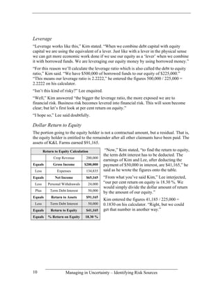 Leverage
“Leverage works like this,” Kim stated. “When we combine debt capital with equity
capital we are using the equivalent of a lever. Just like with a lever in the physical sense
we can get more economic work done if we use our equity as a ‘lever’ when we combine
it with borrowed funds. We are leveraging our equity money by using borrowed money.”
“For this reason we’ll calculate the leverage ratio which is also called the debt to equity
ratio,” Kim said. “We have $500,000 of borrowed funds to our equity of $225,000.”
“This means our leverage ratio is 2.2222,” he entered the figures 500,000 / 225,000 =
2.2222 on his calculator.
“Isn’t this kind of risky?” Lee enquired.
“Well,” Kim answered “the bigger the leverage ratio, the more exposed we are to
financial risk. Business risk becomes levered into financial risk. This will soon become
clear; but let’s first look at per cent return on equity.”
“I hope so,” Lee said doubtfully.

Dollar Return to Equity
The portion going to the equity holder is not a contractual amount, but a residual. That is,
the equity holder is entitled to the remainder after all other claimants have been paid. The
assets of K&L Farms earned $91,165.
        Return to Equity Calculation          “Now,” Kim stated, “to find the return to equity,
                                             the term debt interest has to be deducted. The
              Crop Revenue         200,000
                                             earnings of Kim and Lee, after deducting the
Equals        Gross Income        $200,000   payment of $50,000 in interest, are $41,165,” he
 Less           Expenses           134,835   said as he wrote the figures onto the table.
Equals         Net Income          $65,165   “From what you’ve said Kim,” Lee interjected,
 Less      Personal Withdrawals     24,000   “our per cent return on equity is 18.30 %. We
                                             would simply divide the dollar amount of return
 Plus       Term Debt Interest      50,000   by the amount of our equity.”
Equals       Return to Assets      $91,165
                                             Kim entered the figures 41,185 / 225,000 =
 Less       Term Debt Interest      50,000   0.1830 on his calculator. “Right, but we could
Equals      Return to Equity       $41,165   get that number in another way.”
Equals     % Return on Equity     18.30 %




10                    Managing in Uncertainty – Identifying Risk Sources
 