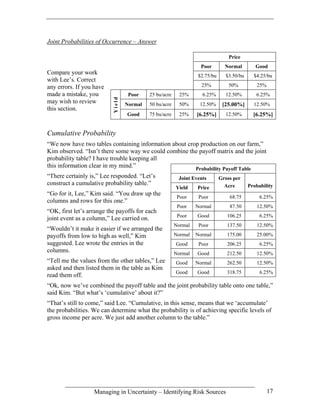 Joint Probabilities of Occurrence – Answer

                                                                                Price
                                                                   Poor       Normal        Good
Compare your work                                                $2.75/bu     $3.50/bu     $4.25/bu
with Lee’s. Correct
any errors. If you have                                            25%          50%         25%
made a mistake, you                Poor    25 bu/acre     25%      6.25%      12.50%        6.25%



                          Yield
may wish to review                Normal   50 bu/acre     50%     12.50%     [25.00%]      12.50%
this section.
                                  Good     75 bu/acre     25%    [6.25%]      12.50%       [6.25%]


Cumulative Probability
“We now have two tables containing information about crop production on our farm,”
Kim observed. “Isn’t there some way we could combine the payoff matrix and the joint
probability table? I have trouble keeping all
this information clear in my mind.”                     Probability Payoff Table
“There certainly is,” Lee responded. “Let’s              Joint Events       Gross per
construct a cumulative probability table.”                                    Acre       Probability
                                                        Yield    Price
“Go for it, Lee,” Kim said. “You draw up the
                                                         Poor     Poor          68.75         6.25%
columns and rows for this one.”
                                                         Poor    Normal         87.50       12.50%
“OK, first let’s arrange the payoffs for each
                                                         Poor    Good          106.25         6.25%
joint event as a column,” Lee carried on.
                                                        Normal    Poor         137.50       12.50%
“Wouldn’t it make it easier if we arranged the
payoffs from low to high as well,” Kim                  Normal   Normal        175.00       25.00%
suggested. Lee wrote the entries in the                 Good      Poor         206.25         6.25%
columns.                                                Normal   Good          212.50       12.50%
“Tell me the values from the other tables,” Lee         Good     Normal        262.50       12.50%
asked and then listed them in the table as Kim
                                                        Good     Good          318.75         6.25%
read them off.
“Ok, now we’ve combined the payoff table and the joint probability table onto one table,”
said Kim. “But what’s ‘cumulative’ about it?”
“That’s still to come,” said Lee. “Cumulative, in this sense, means that we ‘accumulate’
the probabilities. We can determine what the probability is of achieving specific levels of
gross income per acre. We just add another column to the table.”




                   Managing in Uncertainty – Identifying Risk Sources                             17
 