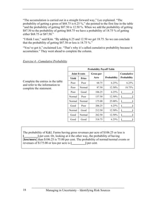 “The accumulation is carried out in a straight forward way,” Lee explained. “The
probability of getting a gross of $68.75 is 6.25 %,” she pointed to the first line in the table
“and the probability of getting $87.50 is 12.50 %. When we add the probability of getting
$87.50 to the probability of getting $68.75 we have a probability of 18.75 % of getting
either $68.75 or $87.50.”
“I think I see,” said Kim. “By adding 6.25 and 12.50 we get 18.75. So we can conclude
that the probability of getting $87.50 or less is 18.75 %.”
“You’ve got it,” exclaimed Lee. “That’s why it’s called cumulative probability because it
accumulates.” They went ahead to complete the column.


Exercise 4 - Cumulative Probability

                                                          Probability Payoff Table
                                          Joint Events       Gross per                  Cumulative
                                        Yield     Price        Acre       Probability   Probability
Complete the entries in the table        Poor     Poor            68.75        6.25%         6.25%
and refer to the information to
complete the statement.                  Poor    Normal           87.50      12.50%         18.75%
                                         Poor     Good          106.25         6.25%    [________]
                                       Normal     Poor          137.50       12.50%     [________]
                                       Normal    Normal         175.00       25.00%     [________]
                                        Good      Poor          206.25         6.25%    [________]
                                       Normal     Good          212.50       12.50%     [________]
                                        Good     Normal         262.50       12.50%     [________]
                                        Good      Good          318.75         6.25%    [________]




The probability of K&L Farms having gross revenues per acre of $106.25 or less is
[_________] per cent. Or, looking at it the other way, the probability of having
[less/more] than $106.25 is 75.00 per cent. The probability of normal/normal events or
revenues of $175.00 or less per acre is [_________] per cent.




18                 Managing in Uncertainty – Identifying Risk Sources
 