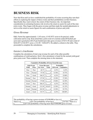 BUSINESS RISK
Now that Kim and Lee have established the probability of events occurring they turn their
efforts to exploring the impact of these events and their probabilities on their business.
Specifically they want to know the extent of their business risk. An important
consideration in estimating business risk involves the return to assets for each of the nine
joint events. They began with the gross revenue and then made the needed adjustments to
arrive at the return to assets figures for each combination of prices and yield.

Gross Revenue
K&L Farms has approximately 1,143 acres, (1142.8571 acres to be precise), under
cultivation and in crop. Kim noted that a joint event of a normal yield (50 bushels per
acre) and a good price ($4.25 per bushel) provides gross revenue of $212.50 and a total of
$242,857 (1142.8571 acres x 212.50 = $242,857). He added a column to the table. They
proceeded to complete the calculations.


Exercise 5 - Crop Revenue
Complete the calculation of total crop revenue for each of the other possible
combinations of yield and price. Kim’s first calculation is listed for the normal yield good
price joint event. Then complete the missing items in the statement.

                         Cumulative Probability of Gross Farm Revenue
                  Joint Event        Gross Revenue           Probability
                 Yield    Price    Per Acre   Total     Of Event Cumulative
                 Poor      Poor       68.75   [_____]     6.25%         6.25%
                 Poor     Normal      87.50   [_____]    12.50%         18.75%
                 Poor      Good      106.25   [_____]     6.25%         25.00%
                Normal     Poor      137.50   [_____]    12.50%         37.50%
                Normal    Normal     175.00   [_____]    25.00%         62.50%
                 Good      Poor      206.25   [_____]     6.25%         68.75%
                Normal     Good      212.50   242,857    12.50%         81.25%
                 Good     Normal     262.50   [_____]    12.50%         93.75%
                 Good      Good      318.75   [_____]     6.25%     100.00%




The probability of having a gross revenue of $100,000 or less is [__________] per cent.
There is [__________] per cent probability of having [__________] or less. There is a
[__________] per cent probability of having more than $300,000 gross revenue.




20                 Managing in Uncertainty – Identifying Risk Sources
 