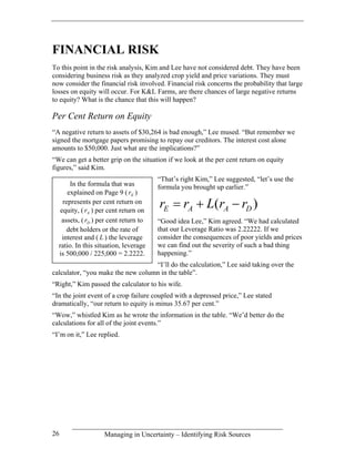FINANCIAL RISK
To this point in the risk analysis, Kim and Lee have not considered debt. They have been
considering business risk as they analyzed crop yield and price variations. They must
now consider the financial risk involved. Financial risk concerns the probability that large
losses on equity will occur. For K&L Farms, are there chances of large negative returns
to equity? What is the chance that this will happen?

Per Cent Return on Equity
“A negative return to assets of $30,264 is bad enough,” Lee mused. “But remember we
signed the mortgage papers promising to repay our creditors. The interest cost alone
amounts to $50,000. Just what are the implications?”
“We can get a better grip on the situation if we look at the per cent return on equity
figures,” said Kim.
                                       “That’s right Kim,” Lee suggested, “let’s use the
       In the formula that was         formula you brought up earlier.”
      explained on Page 9 ( rE )
    represents per cent return on
   equity, ( rA ) per cent return on
                                       rE = rA + L(rA − rD )
   assets, ( rD ) per cent return to   “Good idea Lee,” Kim agreed. “We had calculated
      debt holders or the rate of      that our Leverage Ratio was 2.22222. If we
    interest and ( L ) the leverage    consider the consequences of poor yields and prices
  ratio. In this situation, leverage   we can find out the severity of such a bad thing
  is 500,000 / 225,000 = 2.2222.       happening.”
                                   “I’ll do the calculation,” Lee said taking over the
calculator, “you make the new column in the table”.
“Right,” Kim passed the calculator to his wife.
“In the joint event of a crop failure coupled with a depressed price,” Lee stated
dramatically, “our return to equity is minus 35.67 per cent.”
“Wow,” whistled Kim as he wrote the information in the table. “We’d better do the
calculations for all of the joint events.”
“I’m on it,” Lee replied.




26                 Managing in Uncertainty – Identifying Risk Sources
 