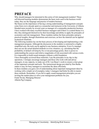 PREFACE
Why should managers be interested in this series of risk management modules? These
self-directed learning modules demonstrate the basic tools used in the business world
today; they are the language and practice of modern business.
My biases on the importance of having a strong understanding of management concepts
come from over a decade spent as a researcher and instructor at the University of Alberta
blended more recently by several years as manager of a commodity production business.
I have worked with many excellent business managers and if there is a central theme it is
this; they distinguish themselves by their knowledge and ability to apply the principles of
economics and risk management. These modules outline the basic principles and give
practical insights, through illustrations and exercises, on how the material can be applied
in practical situations.
The following modules lay out the basic process of developing and implementing a risk
management program. Although the discussion in the modules is restricted to a highly
simplified case, the tools can be applied to any business enterprise. Even if a manager
does not use the actual detailed methods in every situation, e.g. calculating that the
probability of default will drop by five or ten percentage points, there is power in
understanding the sources and relative magnitudes of risk associated with various events.
It is impossible to build sound strategies without a solid foundation.
I have thoroughly reviewed these materials; I use the principles in my day to day
operations. I strongly encourage managers and those who work with and advise
managers, in any capacity, to make use of Dr. Len Bauer’s work to ensure a clear grasp
of the important concepts and tools. The instructional design provided by Don Bushe
makes it easy for busy managers to assimilate the ideas efficiently.
In these modules you gain a lot of understanding about important management ideas by
working with a simple set of examples; today’s managers had better be able to master
these methods. Remember, if you fail to apply sound management principles you are
inviting the market place to solve your management problems for you.
Frank Novak, Managing Director
Alberta Pig Company




iv                 Managing in Uncertainty – Identifying Risk Sources
 