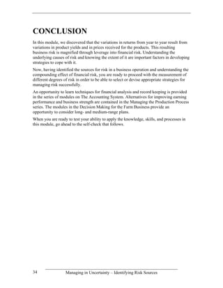 CONCLUSION
In this module, we discovered that the variations in returns from year to year result from
variations in product yields and in prices received for the products. This resulting
business risk is magnified through leverage into financial risk. Understanding the
underlying causes of risk and knowing the extent of it are important factors in developing
strategies to cope with it.
Now, having identified the sources for risk in a business operation and understanding the
compounding effect of financial risk, you are ready to proceed with the measurement of
different degrees of risk in order to be able to select or devise appropriate strategies for
managing risk successfully.
An opportunity to learn techniques for financial analysis and record keeping is provided
in the series of modules on The Accounting System. Alternatives for improving earning
performance and business strength are contained in the Managing the Production Process
series. The modules in the Decision Making for the Farm Business provide an
opportunity to consider long- and medium-range plans.
When you are ready to test your ability to apply the knowledge, skills, and processes in
this module, go ahead to the self-check that follows.




34                 Managing in Uncertainty – Identifying Risk Sources
 