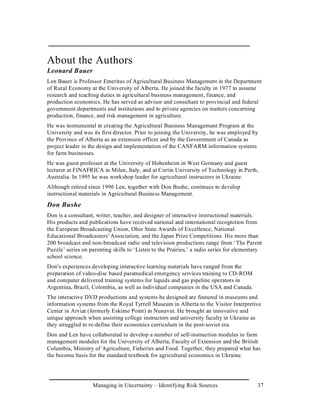 About the Authors
Leonard Bauer
Len Bauer is Professor Emeritus of Agricultural Business Management in the Department
of Rural Economy at the University of Alberta. He joined the faculty in 1977 to assume
research and teaching duties in agricultural business management, finance, and
production economics. He has served as advisor and consultant to provincial and federal
government departments and institutions and to private agencies on matters concerning
production, finance, and risk management in agriculture.
He was instrumental in creating the Agricultural Business Management Program at the
University and was its first director. Prior to joining the University, he was employed by
the Province of Alberta as an extension officer and by the Government of Canada as
project leader in the design and implementation of the CANFARM information systems
for farm businesses.
He was guest professor at the University of Hohenheim in West Germany and guest
lecturer at FINAFRICA in Milan, Italy, and at Curtin University of Technology in Perth,
Australia. In 1995 he was workshop leader for agricultural instructors in Ukraine.
Although retired since 1996 Len, together with Don Bushe, continues to develop
instructional materials in Agricultural Business Management.
Don Bushe
Don is a consultant, writer, teacher, and designer of interactive instructional materials.
His products and publications have received national and international recognition from
the European Broadcasting Union, Ohio State Awards of Excellence, National
Educational Broadcasters' Association, and the Japan Prize Competitions. His more than
200 broadcast and non-broadcast radio and television productions range from ‘The Parent
Puzzle’ series on parenting skills to ‘Listen to the Prairies,’ a radio series for elementary
school science.
Don's experiences developing interactive learning materials have ranged from the
preparation of video-disc based paramedical emergency services training to CD-ROM
and computer delivered training systems for liquids and gas pipeline operators in
Argentina, Brazil, Colombia, as well as individual companies in the USA and Canada.
The interactive DVD productions and systems he designed are featured in museums and
information systems from the Royal Tyrrell Museum in Alberta to the Visitor Interpretive
Center in Arviat (formerly Eskimo Point) in Nunavut. He brought an innovative and
unique approach when assisting college instructors and university faculty in Ukraine as
they struggled to re-define their economics curriculum in the post-soviet era.
Don and Len have collaborated to develop a number of self-instruction modules in farm
management modules for the University of Alberta, Faculty of Extension and the British
Columbia, Ministry of Agriculture, Fisheries and Food. Together, they prepared what has
the become basis for the standard textbook for agricultural economics in Ukraine.




                   Managing in Uncertainty – Identifying Risk Sources                      37
 