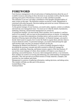 FOREWORD
Farm business management is the art and science of making decisions about the use of
available resources and acting on those decisions in an uncertain world so that the short-
and long-term goals of the business owners are as fully satisfied as possible.
This definition is not new, but rather a distillation of the thoughts and philosophies of
many writers on the topic. The definition contains several key words. Management is
concerned with achieving goals. Decision-making and action are crucial. Resources are
limited and the world is uncertain.
As the general manager of your business, you need to plan, organize, control, co-ordinate,
and motivate your management team. You must see to it that the details of production,
marketing, financing, and personnel management are carried out.
As production manager, you must decide what to produce, how to produce it, and how
much of it to produce, and you must set the production process in motion. As marketing
manager, you must form expectations of product prices, and you need to carry out the
functions of buying inputs and selling the products. As financial manager, you need to
decide which assets to acquire, how to raise the funds to acquire them, and also when to
exercise financial control. As personnel manager, you need to find and keep the right
staff and then make sure they are properly trained to do the job.
‘Managing the Modem Farm Business’ is a series of modules designed to help in
developing the necessary concepts and skills essential to effectively manage the
production, marketing, financing, and human resource aspects of the farm business. If
you are the owner-manager of a farm, these modules will improve your chances of
operating a successful business. If you are a farm management advisor, or an instructor,
these modules are useful in reviewing and enhancing your understanding of management
principles. They also provide an excellent resource of study materials, examples, and
exercises for your students and clients.
Management is a process of gathering information, making decisions, and taking action.
This module will help you take part in this process.
Leonard Bauer, PAg
Technical Editor




                  Managing in Uncertainty – Identifying Risk Sources                    v
 