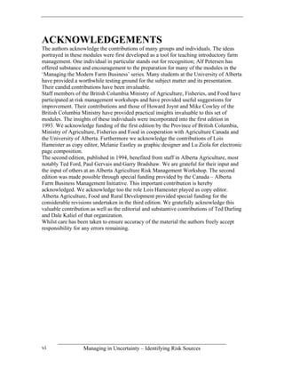 ACKNOWLEDGEMENTS
The authors acknowledge the contributions of many groups and individuals. The ideas
portrayed in these modules were first developed as a tool for teaching introductory farm
management. One individual in particular stands out for recognition; Alf Petersen has
offered substance and encouragement to the preparation for many of the modules in the
‘Managing the Modern Farm Business’ series. Many students at the University of Alberta
have provided a worthwhile testing ground for the subject matter and its presentation.
Their candid contributions have been invaluable.
Staff members of the British Columbia Ministry of Agriculture, Fisheries, and Food have
participated at risk management workshops and have provided useful suggestions for
improvement. Their contributions and those of Howard Joynt and Mike Cowley of the
British Columbia Ministry have provided practical insights invaluable to this set of
modules. The insights of these individuals were incorporated into the first edition in
1993. We acknowledge funding of the first edition by the Province of British Columbia,
Ministry of Agriculture, Fisheries and Food in cooperation with Agriculture Canada and
the University of Alberta. Furthermore we acknowledge the contributions of Lois
Hameister as copy editor, Melanie Eastley as graphic designer and Lu Ziola for electronic
page composition.
The second edition, published in 1994, benefited from staff in Alberta Agriculture, most
notably Ted Ford, Paul Gervais and Garry Bradshaw. We are grateful for their input and
the input of others at an Alberta Agriculture Risk Management Workshop. The second
edition was made possible through special funding provided by the Canada – Alberta
Farm Business Management Initiative. This important contribution is hereby
acknowledged. We acknowledge too the role Lois Hameister played as copy editor.
Alberta Agriculture, Food and Rural Development provided special funding for the
considerable revisions undertaken in the third edition. We gratefully acknowledge this
valuable contribution as well as the editorial and substantive contributions of Ted Darling
and Dale Kaliel of that organization.
Whilst care has been taken to ensure accuracy of the material the authors freely accept
responsibility for any errors remaining.




vi                Managing in Uncertainty – Identifying Risk Sources
 