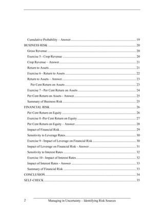Cumulative Probability – Answer................................................................................. 19
BUSINESS RISK ............................................................................................................. 20
    Gross Revenue .............................................................................................................. 20
    Exercise 5 - Crop Revenue ........................................................................................... 20
    Crop Revenue – Answer ............................................................................................... 21
    Return to Assets ............................................................................................................ 21
    Exercise 6 - Return to Assets ........................................................................................ 22
    Return to Assets – Answer............................................................................................ 23
       Per Cent Return on Assets ........................................................................................ 23
    Exercise 7 - Per Cent Return on Assets ........................................................................ 24
    Per Cent Return on Assets - Answer............................................................................. 25
    Summary of Business Risk ........................................................................................... 25
FINANCIAL RISK........................................................................................................... 26
    Per Cent Return on Equity ............................................................................................ 26
    Exercise 8 -Per Cent Return on Equity ......................................................................... 27
    Per Cent Return on Equity – Answer............................................................................ 28
    Impact of Financial Risk............................................................................................... 29
    Sensitivity to Leverage Rates........................................................................................ 30
    Exercise 9 - Impact of Leverage on Financial Risk...................................................... 30
    Impact of Leverage on Financial Risk - Answer .......................................................... 31
    Sensitivity to Interest Rates .......................................................................................... 32
    Exercise 10 - Impact of Interest Rates .......................................................................... 32
    Impact of Interest Rates - Answer ................................................................................ 33
    Summary of Financial Risk .......................................................................................... 33
CONCLUSION................................................................................................................. 34
SELF-CHECK .................................................................................................................. 35




2                          Managing in Uncertainty – Identifying Risk Sources
 