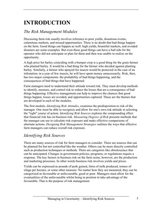 INTRODUCTION
The Risk Management Modules
Discussing farm risk usually involves reference to poor yields, disastrous events,
calamitous markets, and missed opportunities. There is no doubt that bad things happen
on the farm. Good things can happen as well: high yields, bountiful markets, and avoided
disasters are some examples. But even these good things can have a bad side for the
operator who did not anticipate or plan for them and then was unable to realize on the
opportunity.
A high price for barley coinciding with a bumper crop is a good thing for the grain farmer
who planted barley. It would be a bad thing for the farmer who decided against planting
barley. Similarly, a farmer who sprayed for insects would be protected in the case of an
infestation; in a year of few insects, he will have spent money unnecessarily. Risk, then,
has two major components: the probability of bad things happening, and the
consequences of bad things that have happened.
Farm managers need to understand their attitude toward risk. They must develop methods
to identify, measure, and control risk to reduce the losses that are a consequence of bad
things happening. Effective management can help to improve the chances that good
things happen, losses are avoided, and opportunities captured. These are the themes that
are developed in each of the modules.
The first module, Identifying Risk Attitudes, examines the predisposition to risk of the
manager. One must be able to recognize and allow for one's own risk attitude in selecting
the "right" course of action. Identifying Risk Sources explores the compounding effect
that financial risk has on business risk. Measuring Degrees of Risk presents methods that
the manager can use to calculate risk exposure and make effective comparisons of
alternate actions. Designing Risk Management Strategies outlines the ways that effective
farm managers can reduce overall risk exposure.

Identifying Risk Sources
There are many sources of risk for farm managers to consider. There are sources that can
be planned for but not controlled like the weather. Others can be more directly controlled
such as production techniques or methods. There are categories like obsolescence that
can be anticipated. Changes in government policies, programs, or regulations require a
response. The key factors in business risk on the farm scene, however, are the production
and marketing processes. In other words business risk involves yields and prices.
Yields can be expressed as pounds of pork gained, litres of milk produced, tonnes of
silage per hectare, or some other measure. No matter how they are measured, they can be
categorized as favourable or unfavourable, good or poor. Managers must allow for the
eventualities of the unfavourable whilst being in position to take advantage of the
favourable. That is the purpose of risk management.




                  Managing in Uncertainty – Identifying Risk Sources                     3
 