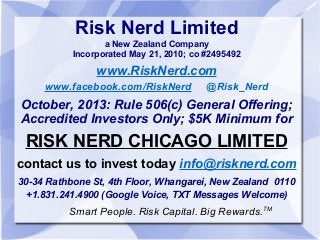 Risk Nerd Limited
a New Zealand Company
Incorporated May 21, 2010; co #2495492

www.RiskNerd.com
www.facebook.com/RiskNerd

@Risk_Nerd

October, 2013: Rule 506(c) General Offering;
Accredited Investors Only; $5K Minimum for

RISK NERD CHICAGO LIMITED
contact us to invest today info@risknerd.com
30-34 Rathbone St, 4th Floor, Whangarei, New Zealand 0110
+1.831.241.4900 (Google Voice, TXT Messages Welcome)

Smart People. Risk Capital. Big Rewards.TM

 