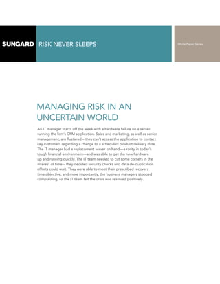 RISK NEVER SLEEPS                                                            White Paper Series




MANAGING RISK IN AN
UNCERTAIN WORLD
An IT manager starts off the week with a hardware failure on a server
running the firm’s CRM application. Sales and marketing, as well as senior
management, are flustered – they can’t access the application to contact
key customers regarding a change to a scheduled product delivery date.
The IT manager had a replacement server on hand—a rarity in today’s
tough financial environment—and was able to get the new hardware
up and running quickly. The IT team needed to cut some corners in the
interest of time – they decided security checks and data de-duplication
efforts could wait. They were able to meet their prescribed recovery
time objective, and more importantly, the business managers stopped
complaining, so the IT team felt the crisis was resolved positively.
 