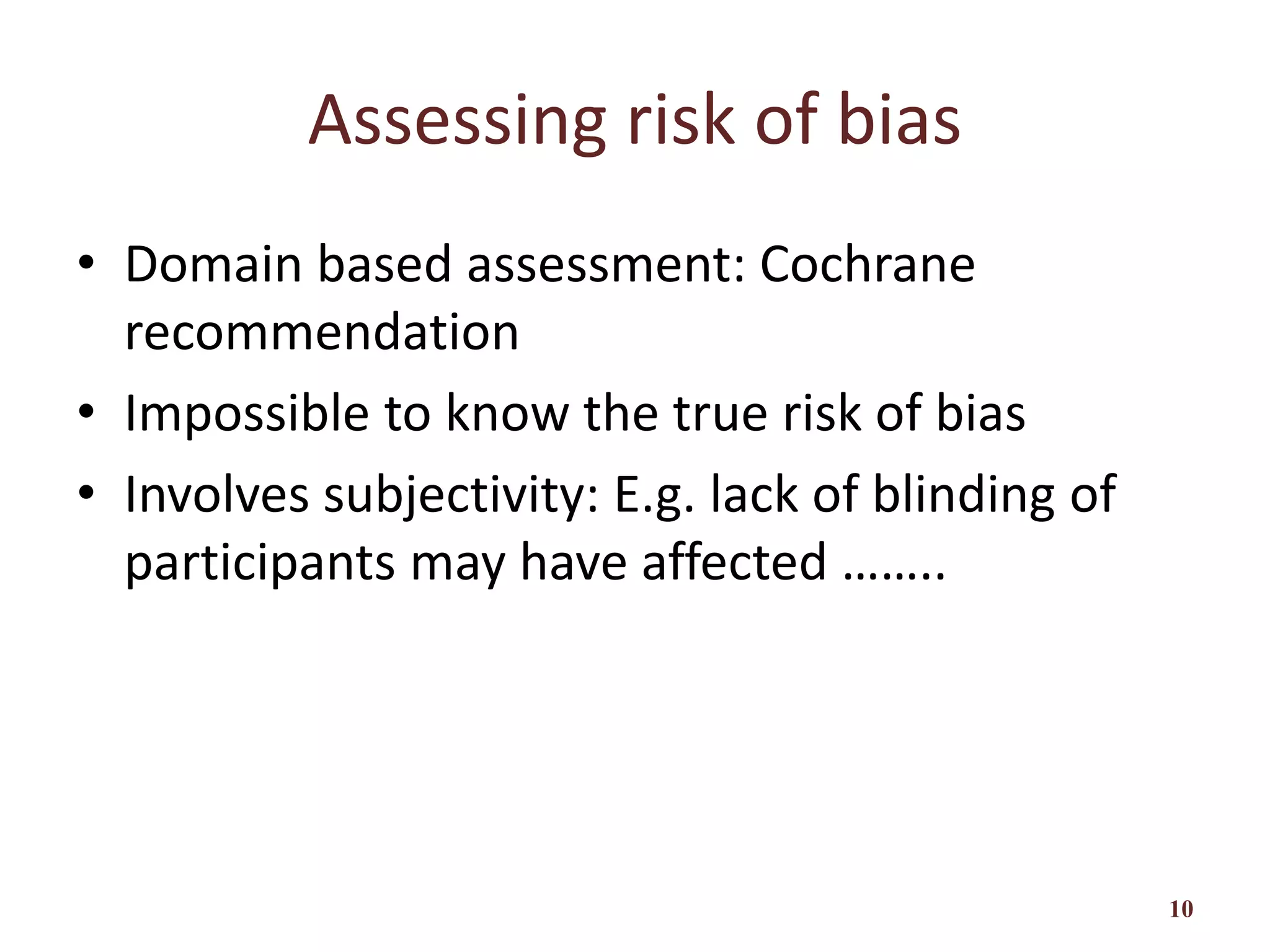Assessing risk of bias
• Domain based assessment: Cochrane
recommendation
• Impossible to know the true risk of bias
• Involves subjectivity: E.g. lack of blinding of
participants may have affected ……..
10
 