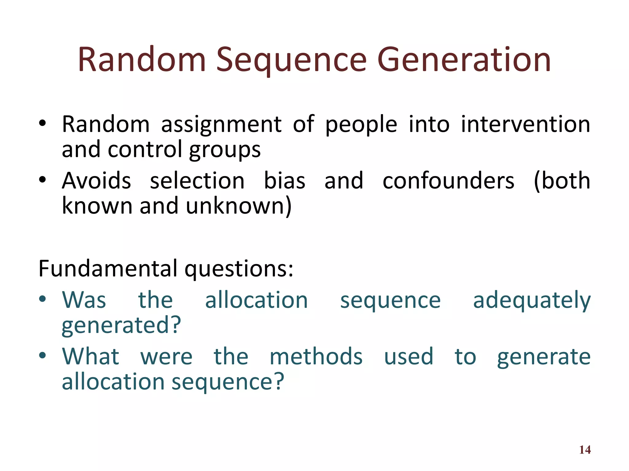 Random Sequence Generation
• Random assignment of people into intervention
and control groups
• Avoids selection bias and confounders (both
known and unknown)
Fundamental questions:
• Was the allocation sequence adequately
generated?
• What were the methods used to generate
allocation sequence?
14
 