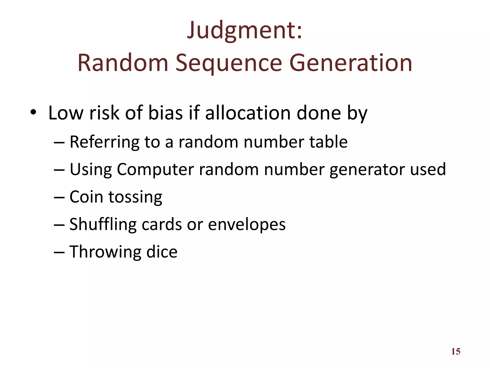 Judgment:
Random Sequence Generation
• Low risk of bias if allocation done by
– Referring to a random number table
– Using Computer random number generator used
– Coin tossing
– Shuffling cards or envelopes
– Throwing dice
15
 