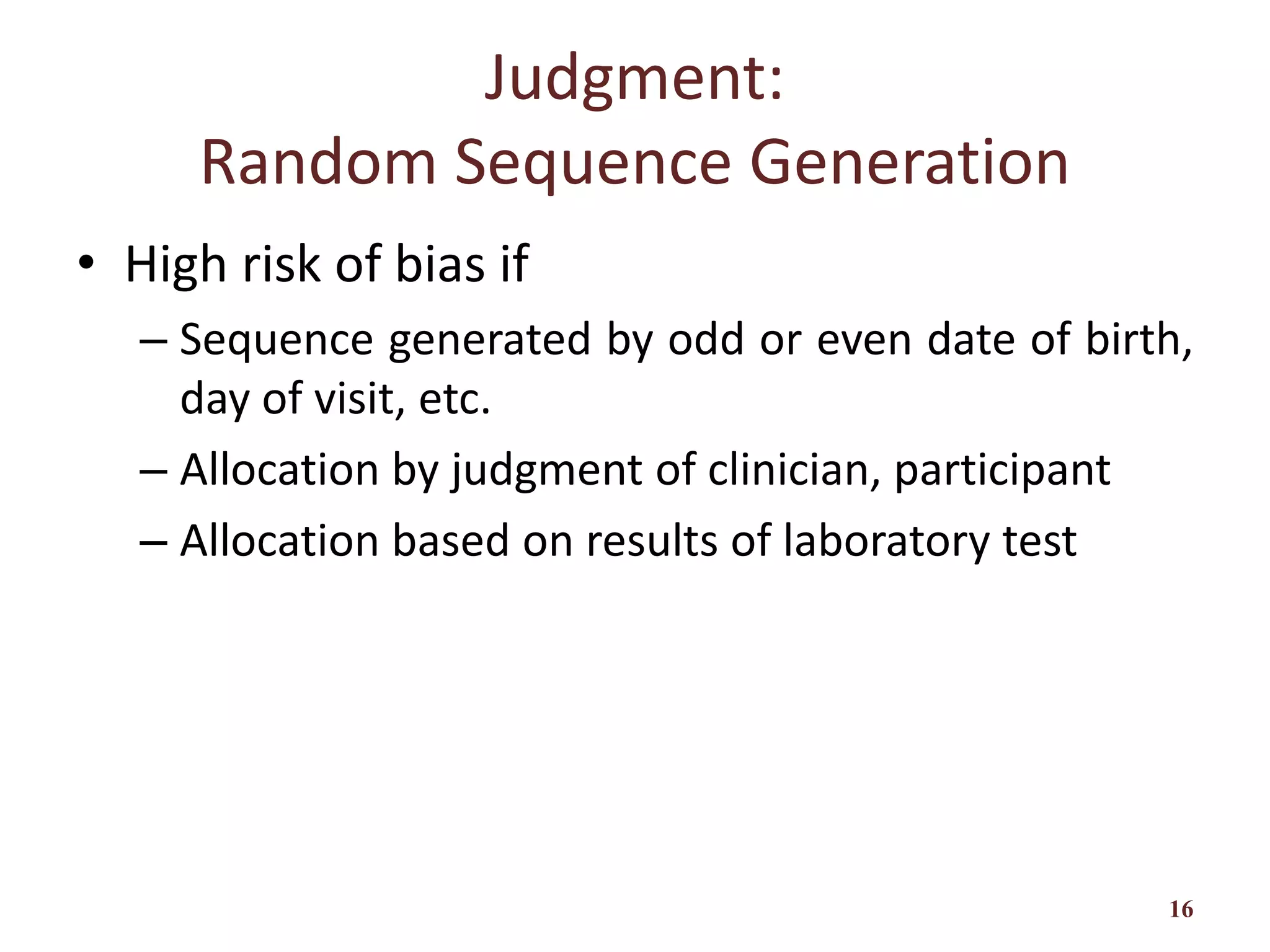 Judgment:
Random Sequence Generation
• High risk of bias if
– Sequence generated by odd or even date of birth,
day of visit, etc.
– Allocation by judgment of clinician, participant
– Allocation based on results of laboratory test
16
 