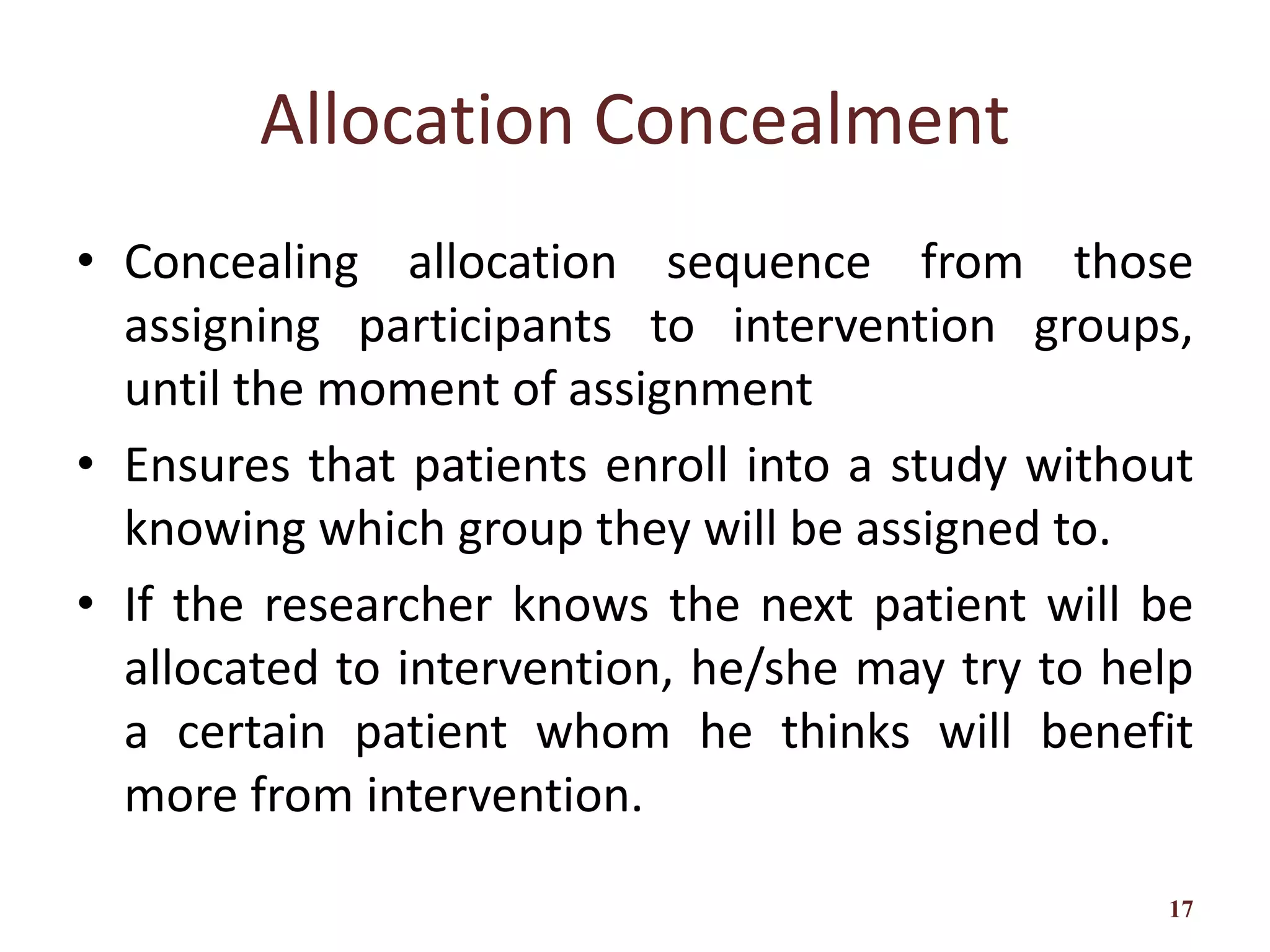 Allocation Concealment
• Concealing allocation sequence from those
assigning participants to intervention groups,
until the moment of assignment
• Ensures that patients enroll into a study without
knowing which group they will be assigned to.
• If the researcher knows the next patient will be
allocated to intervention, he/she may try to help
a certain patient whom he thinks will benefit
more from intervention.
17
 