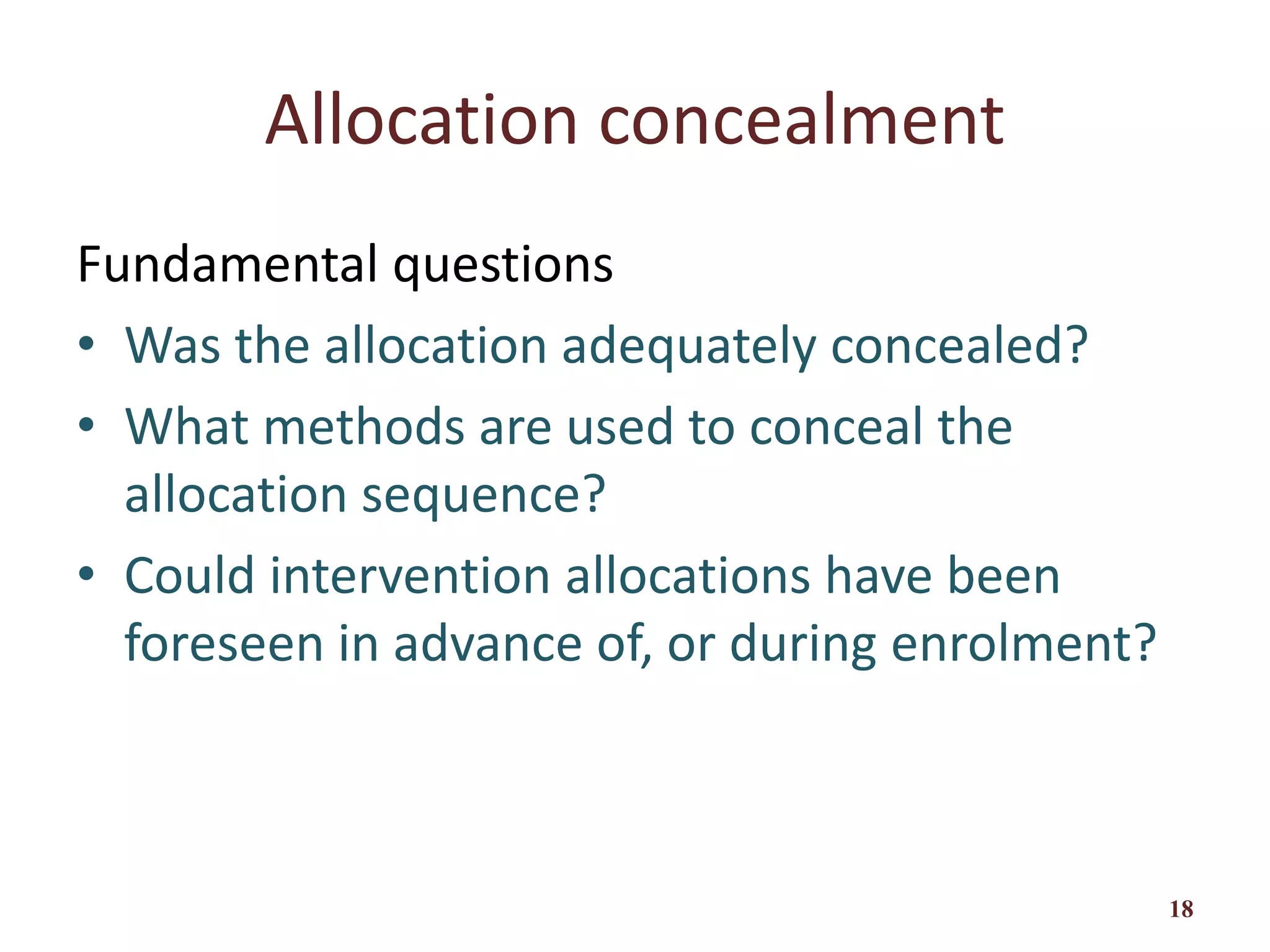 Allocation concealment
Fundamental questions
• Was the allocation adequately concealed?
• What methods are used to conceal the
allocation sequence?
• Could intervention allocations have been
foreseen in advance of, or during enrolment?
18
 