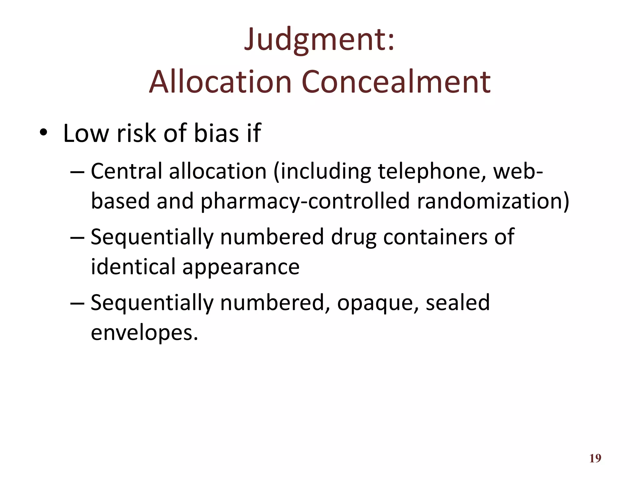 Judgment:
Allocation Concealment
• Low risk of bias if
– Central allocation (including telephone, web-
based and pharmacy-controlled randomization)
– Sequentially numbered drug containers of
identical appearance
– Sequentially numbered, opaque, sealed
envelopes.
19
 