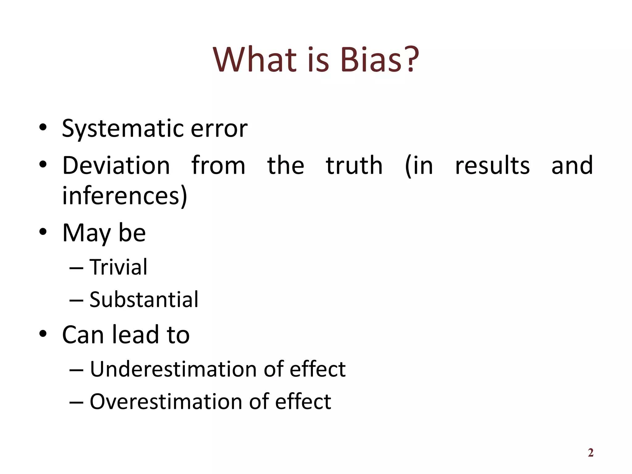 What is Bias?
• Systematic error
• Deviation from the truth (in results and
inferences)
• May be
– Trivial
– Substantial
• Can lead to
– Underestimation of effect
– Overestimation of effect
2
 