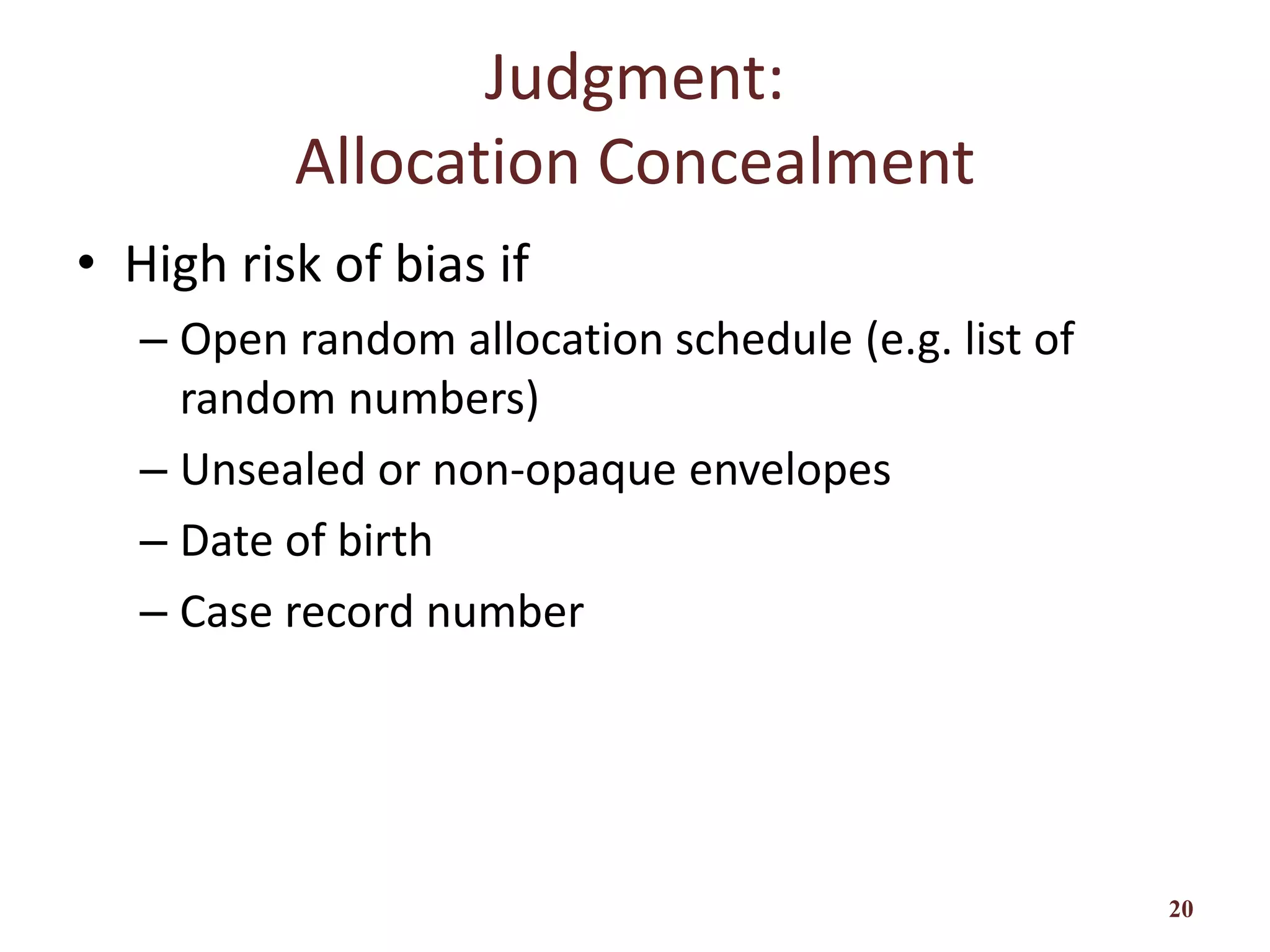 Judgment:
Allocation Concealment
• High risk of bias if
– Open random allocation schedule (e.g. list of
random numbers)
– Unsealed or non-opaque envelopes
– Date of birth
– Case record number
20
 