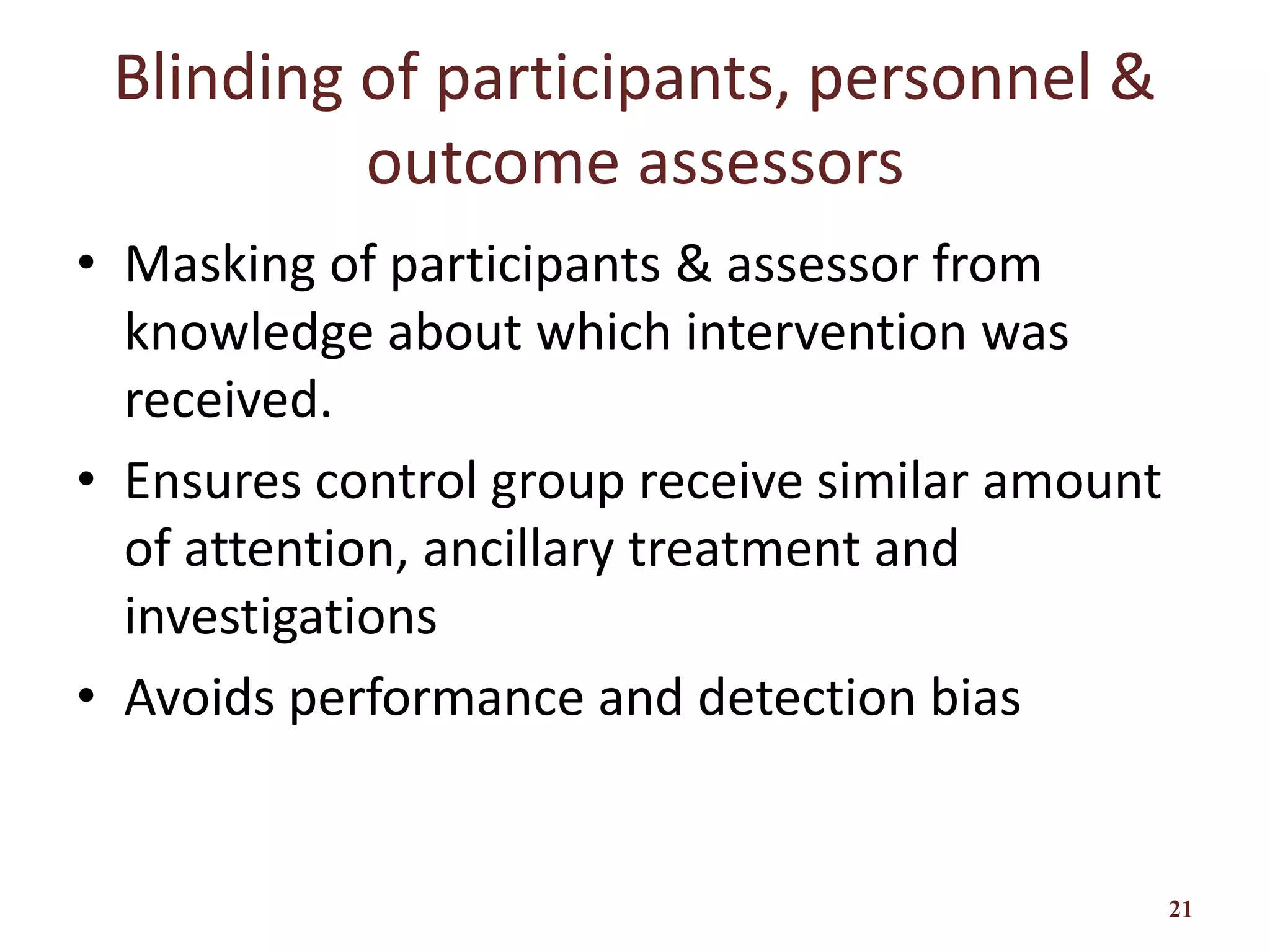 Blinding of participants, personnel &
outcome assessors
• Masking of participants & assessor from
knowledge about which intervention was
received.
• Ensures control group receive similar amount
of attention, ancillary treatment and
investigations
• Avoids performance and detection bias
21
 