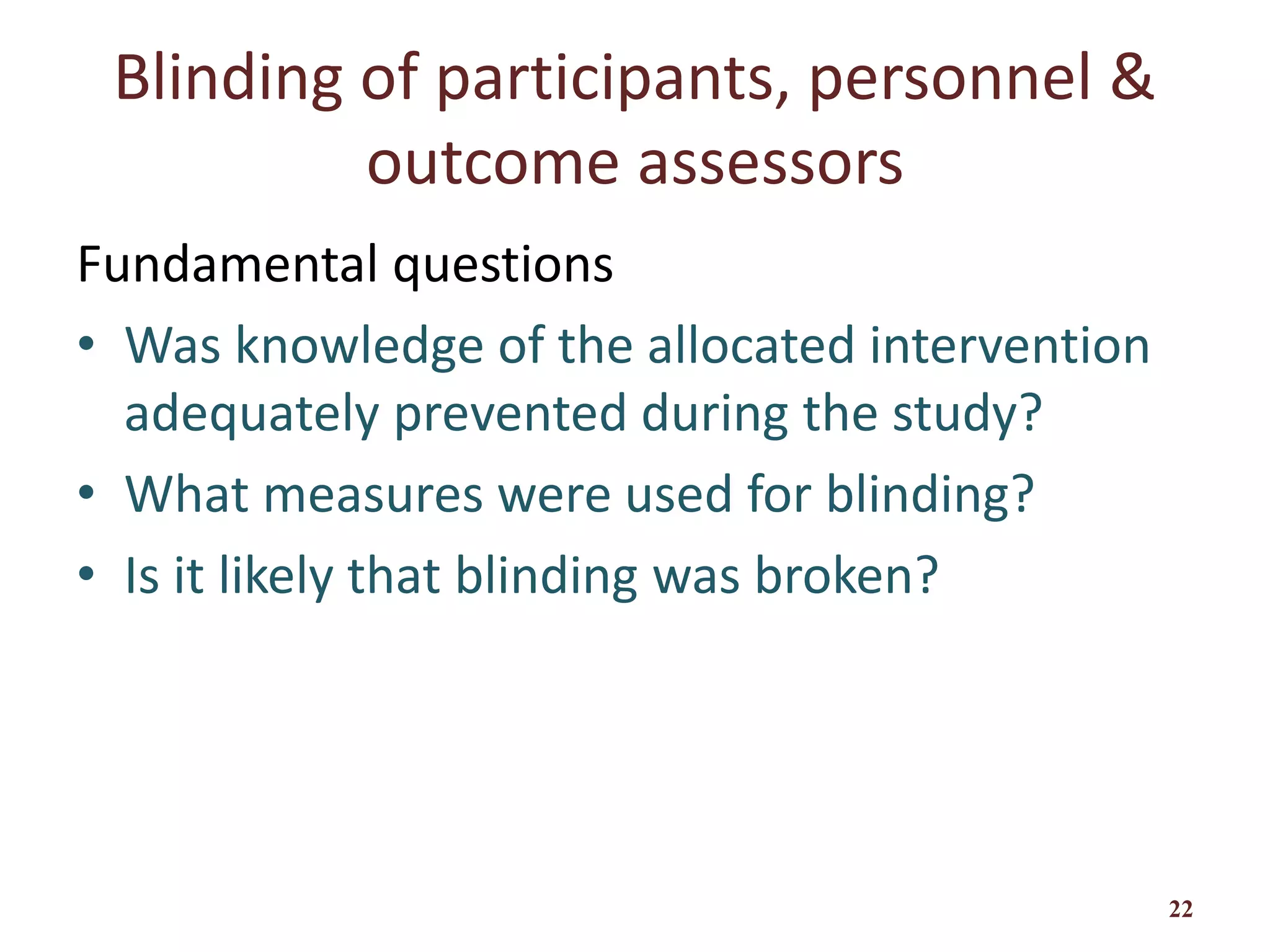 Blinding of participants, personnel &
outcome assessors
Fundamental questions
• Was knowledge of the allocated intervention
adequately prevented during the study?
• What measures were used for blinding?
• Is it likely that blinding was broken?
22
 