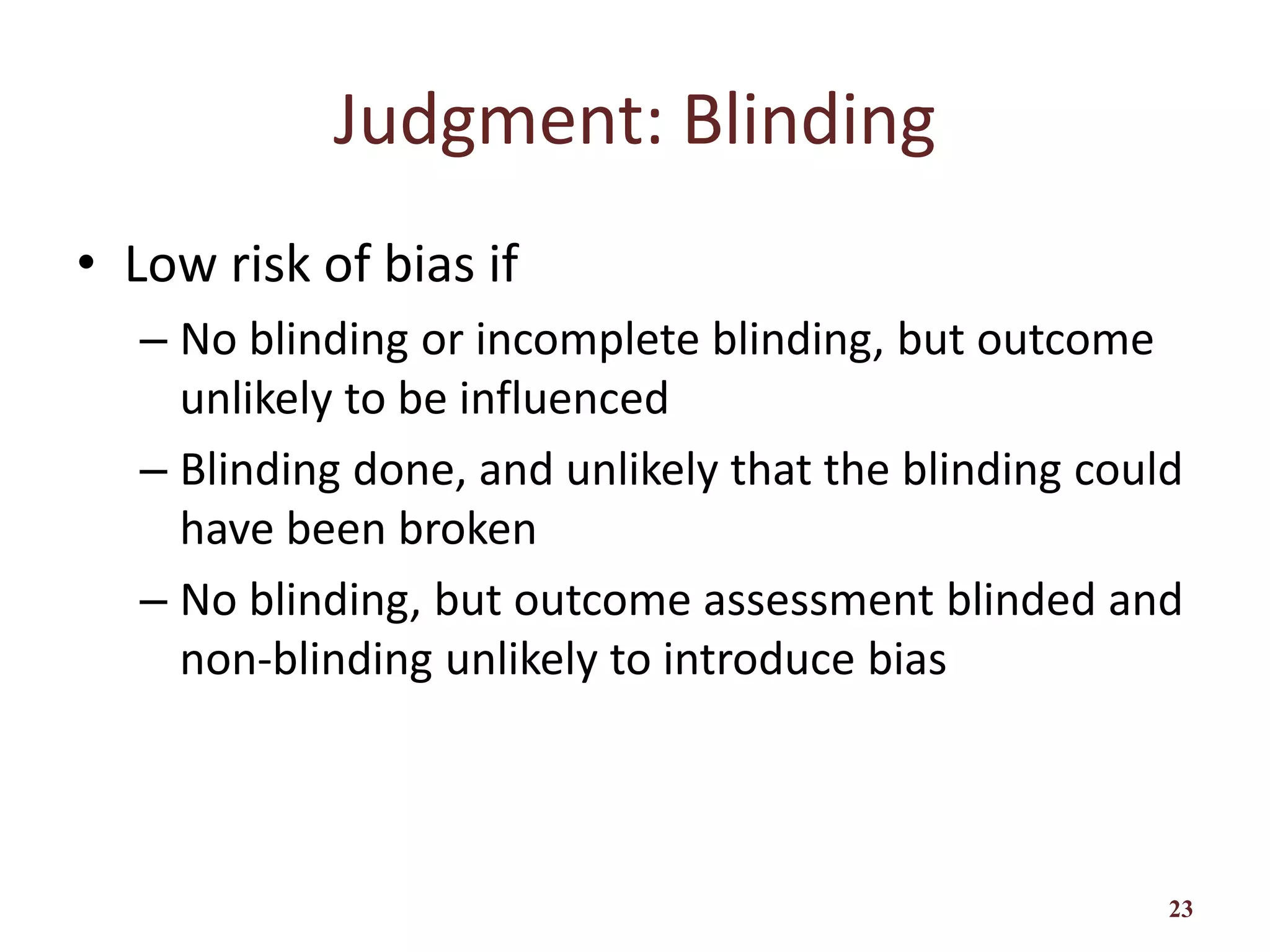 Judgment: Blinding
• Low risk of bias if
– No blinding or incomplete blinding, but outcome
unlikely to be influenced
– Blinding done, and unlikely that the blinding could
have been broken
– No blinding, but outcome assessment blinded and
non-blinding unlikely to introduce bias
23
 