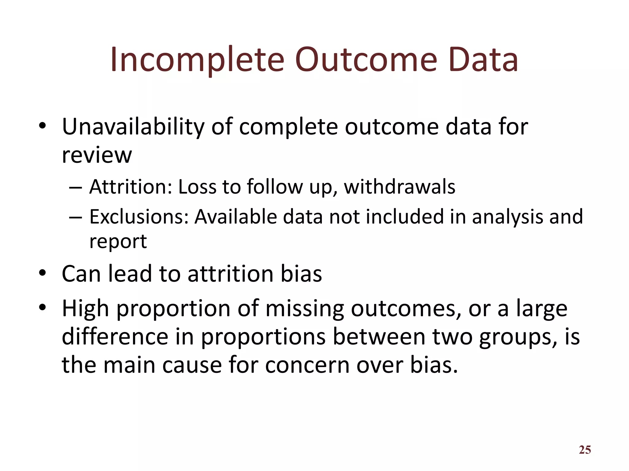 Incomplete Outcome Data
• Unavailability of complete outcome data for
review
– Attrition: Loss to follow up, withdrawals
– Exclusions: Available data not included in analysis and
report
• Can lead to attrition bias
• High proportion of missing outcomes, or a large
difference in proportions between two groups, is
the main cause for concern over bias.
25
 