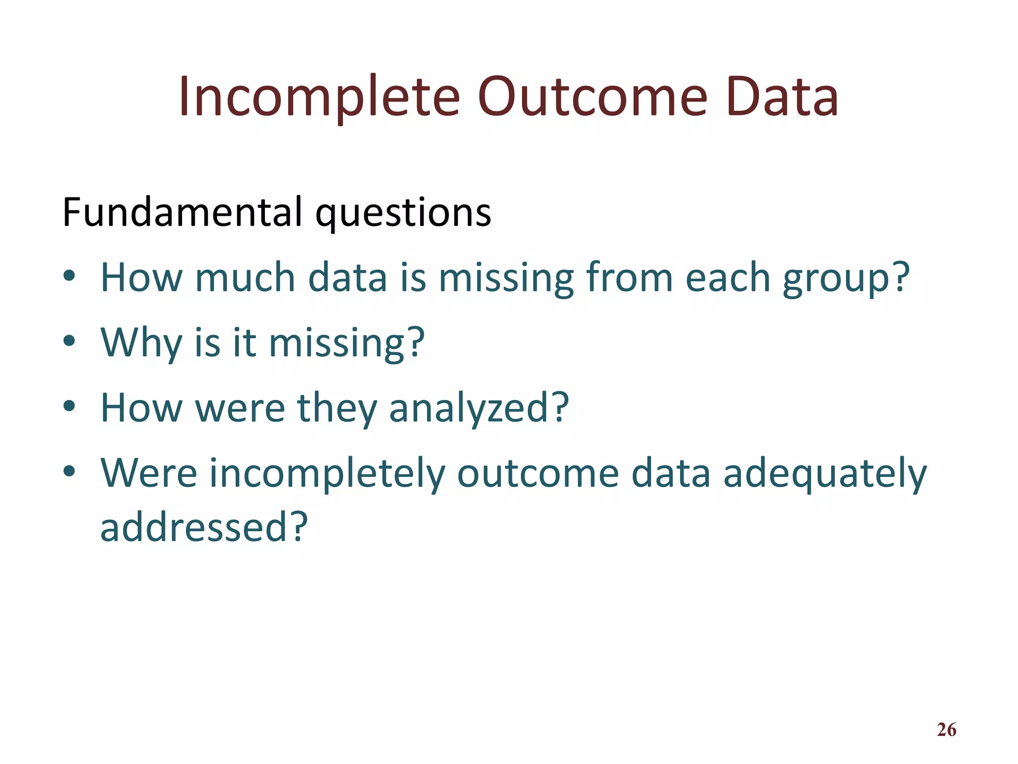 Incomplete Outcome Data
Fundamental questions
• How much data is missing from each group?
• Why is it missing?
• How were they analyzed?
• Were incompletely outcome data adequately
addressed?
26
 