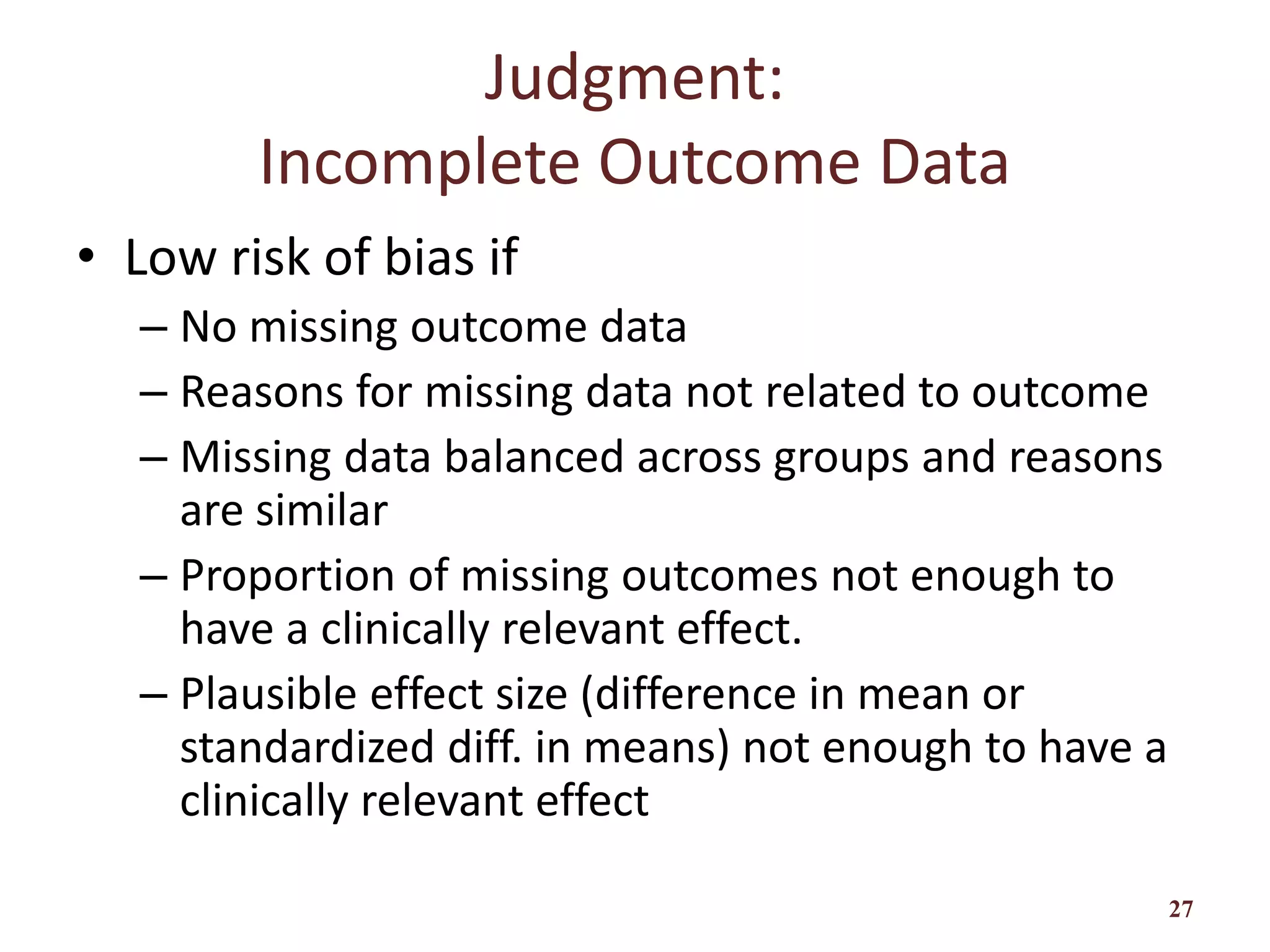 Judgment:
Incomplete Outcome Data
• Low risk of bias if
– No missing outcome data
– Reasons for missing data not related to outcome
– Missing data balanced across groups and reasons
are similar
– Proportion of missing outcomes not enough to
have a clinically relevant effect.
– Plausible effect size (difference in mean or
standardized diff. in means) not enough to have a
clinically relevant effect
27
 