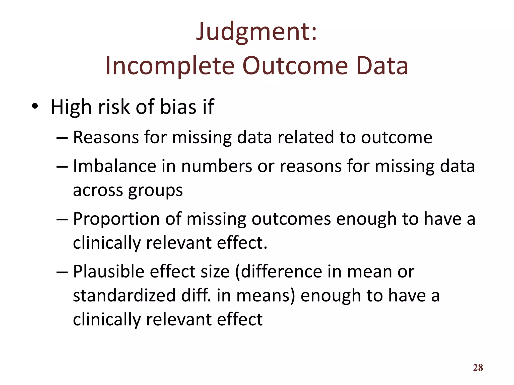 Judgment:
Incomplete Outcome Data
• High risk of bias if
– Reasons for missing data related to outcome
– Imbalance in numbers or reasons for missing data
across groups
– Proportion of missing outcomes enough to have a
clinically relevant effect.
– Plausible effect size (difference in mean or
standardized diff. in means) enough to have a
clinically relevant effect
28
 