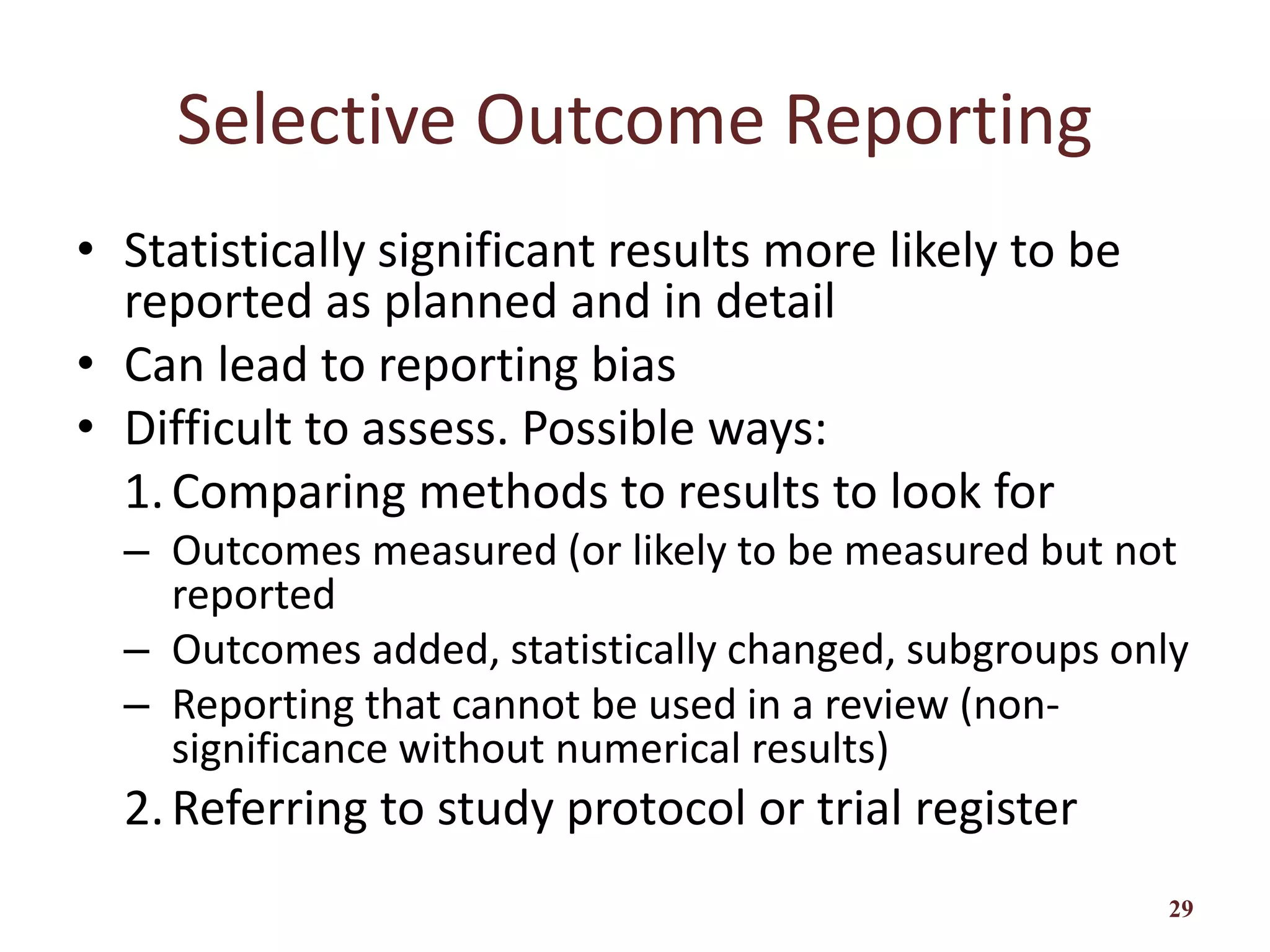 Selective Outcome Reporting
• Statistically significant results more likely to be
reported as planned and in detail
• Can lead to reporting bias
• Difficult to assess. Possible ways:
1.Comparing methods to results to look for
– Outcomes measured (or likely to be measured but not
reported
– Outcomes added, statistically changed, subgroups only
– Reporting that cannot be used in a review (non-
significance without numerical results)
2.Referring to study protocol or trial register
29
 