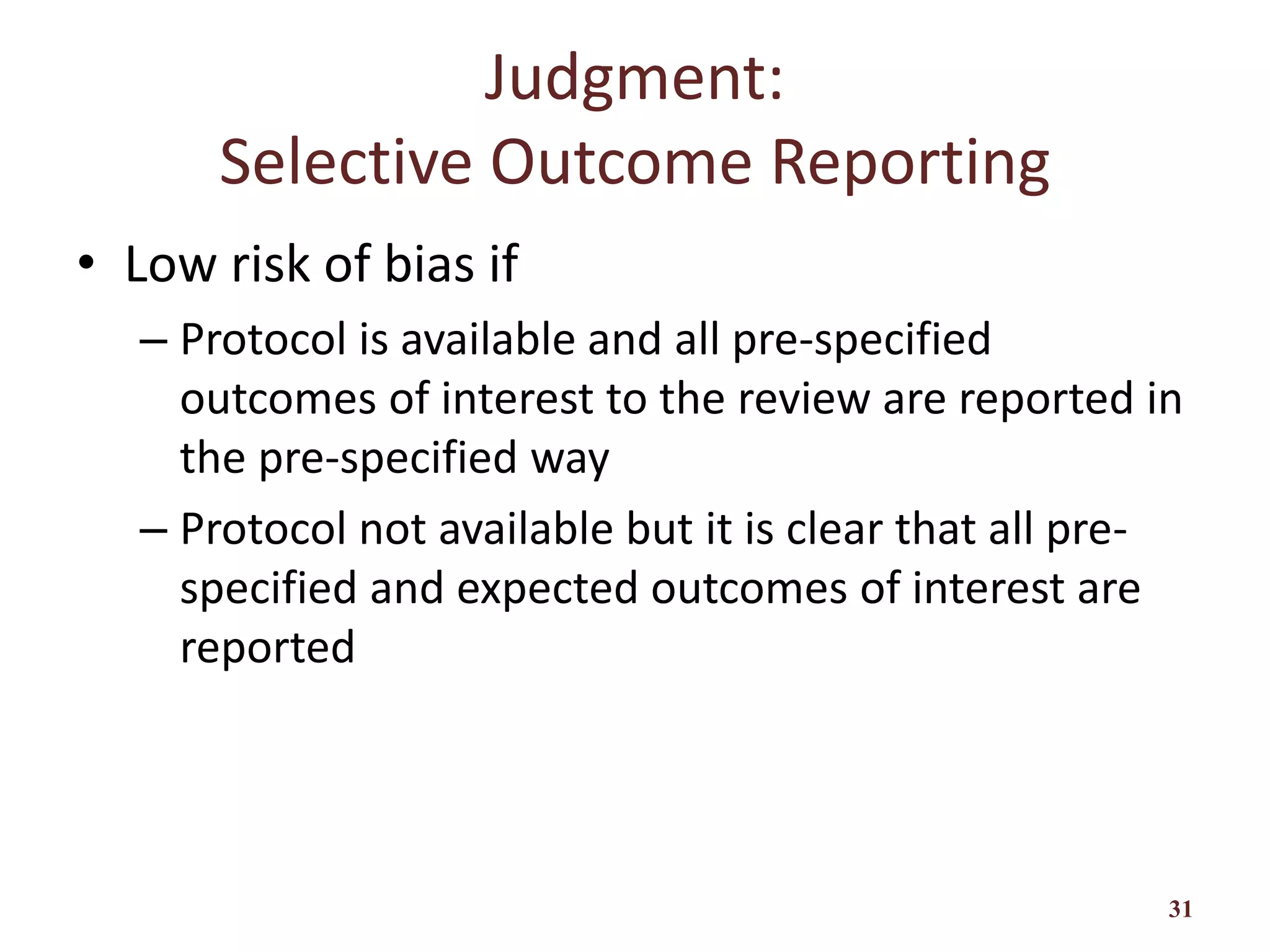 Judgment:
Selective Outcome Reporting
• Low risk of bias if
– Protocol is available and all pre-specified
outcomes of interest to the review are reported in
the pre-specified way
– Protocol not available but it is clear that all pre-
specified and expected outcomes of interest are
reported
31
 
