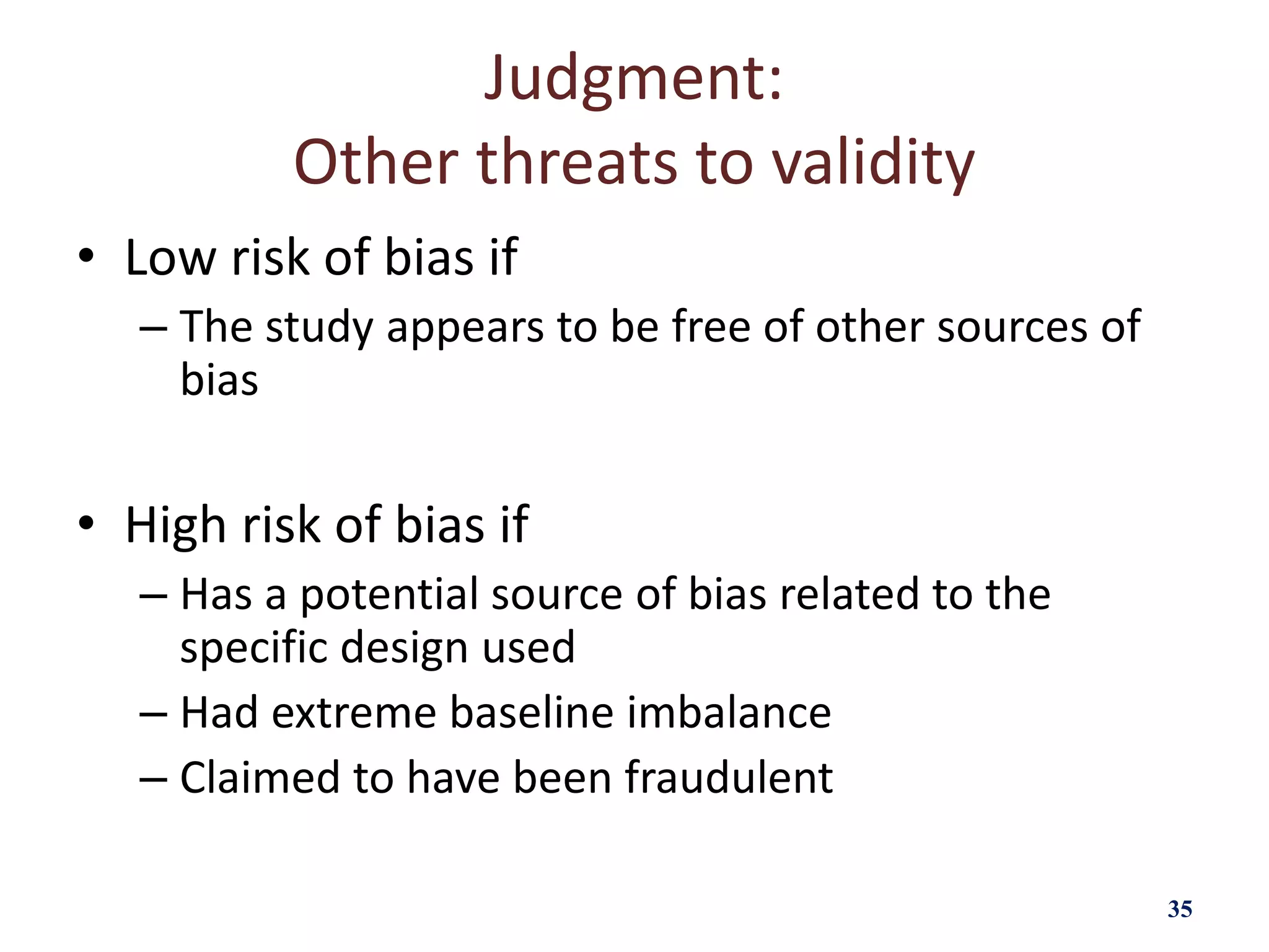 Judgment:
Other threats to validity
• Low risk of bias if
– The study appears to be free of other sources of
bias
• High risk of bias if
– Has a potential source of bias related to the
specific design used
– Had extreme baseline imbalance
– Claimed to have been fraudulent
35
 