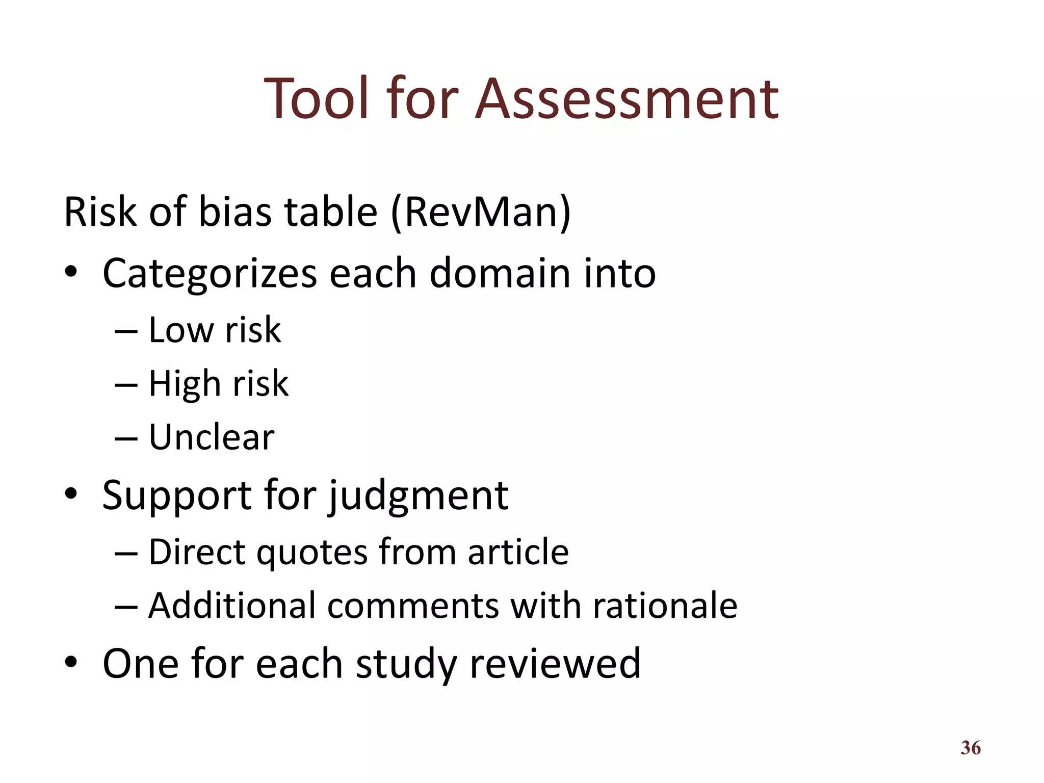 Tool for Assessment
Risk of bias table (RevMan)
• Categorizes each domain into
– Low risk
– High risk
– Unclear
• Support for judgment
– Direct quotes from article
– Additional comments with rationale
• One for each study reviewed
36
 