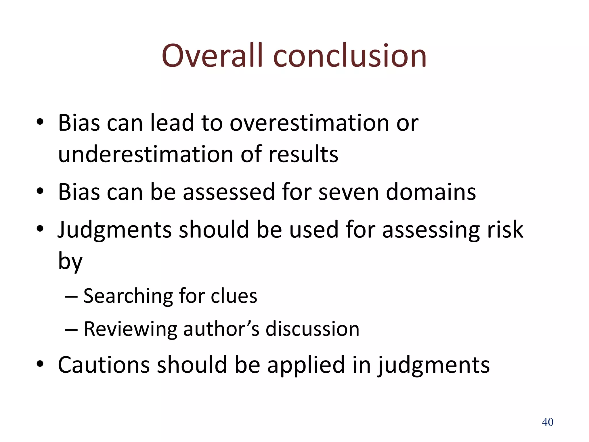 Overall conclusion
• Bias can lead to overestimation or
underestimation of results
• Bias can be assessed for seven domains
• Judgments should be used for assessing risk
by
– Searching for clues
– Reviewing author’s discussion
• Cautions should be applied in judgments
40
 