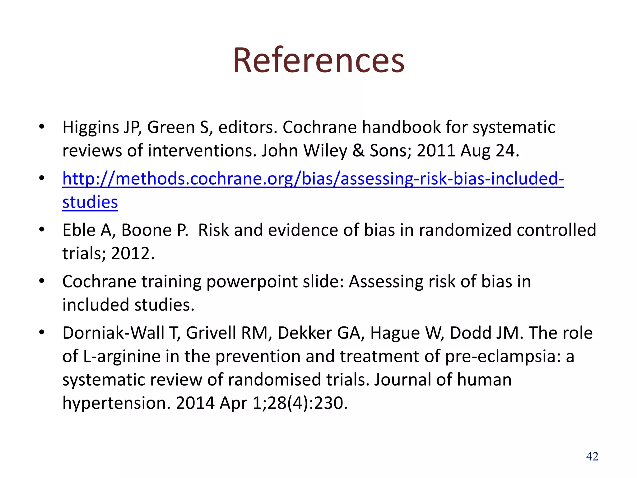 References
• Higgins JP, Green S, editors. Cochrane handbook for systematic
reviews of interventions. John Wiley & Sons; 2011 Aug 24.
• http://methods.cochrane.org/bias/assessing-risk-bias-included-
studies
• Eble A, Boone P. Risk and evidence of bias in randomized controlled
trials; 2012.
• Cochrane training powerpoint slide: Assessing risk of bias in
included studies.
• Dorniak-Wall T, Grivell RM, Dekker GA, Hague W, Dodd JM. The role
of L-arginine in the prevention and treatment of pre-eclampsia: a
systematic review of randomised trials. Journal of human
hypertension. 2014 Apr 1;28(4):230.
42
 