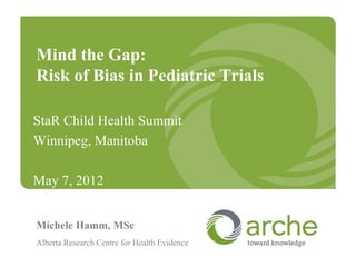 Mind the Gap:
Risk of Bias in Pediatric Trials

StaR Child Health Summit
Winnipeg, Manitoba

May 7, 2012


Michele Hamm, MSc
Alberta Research Centre for Health Evidence
 